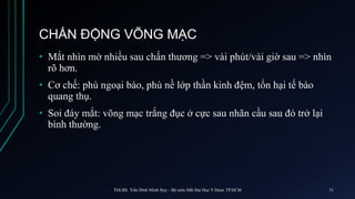 CHẤN ĐỘNG VÕNG MẠC
• Mắt nhìn mờ nhiều sau chấn thương => vài phút/vài giờ sau => nhìn
rõ hơn.
• Cơ chế: phù ngoại bào, phù nề lớp thần kinh đệm, tổn hại tế bào
quang thụ.
• Soi đáy mắt: võng mạc trắng đục ở cực sau nhãn cầu sau đó trở lại
bình thường.
ThS.BS. Trần Đình Minh Huy - Bộ môn Mắt Đại Học Y Dược TP.HCM 51
 