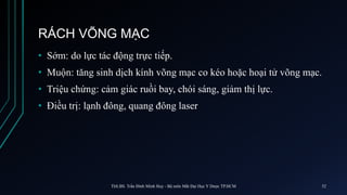 RÁCH VÕNG MẠC
• Sớm: do lực tác động trực tiếp.
• Muộn: tăng sinh dịch kính võng mạc co kéo hoặc hoại tử võng mạc.
• Triệu chứng: cảm giác ruồi bay, chói sáng, giảm thị lực.
• Điều trị: lạnh đông, quang đông laser
ThS.BS. Trần Đình Minh Huy - Bộ môn Mắt Đại Học Y Dược TP.HCM 52
 