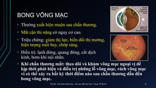 BONG VÕNG MẠC
• Thường xuất hiện muộn sau chấn thương.
• Mắt cận thị nặng có nguy cơ cao.
• Triệu chứng: giảm thị lực, biến đổi thị trường,
hiện tượng ruồi bay, chớp sáng.
• Điều trị: lạnh đông, quang đông, cắt dịch
kính, bơm khí nội nhãn.
• Khi chấn thương mắt: theo dõi và khám võng mạc ngoại vị để
kịp thời phát hiện và điều trị những lỗ võng mạc, rách võng mạc
vì có thể xảy ra bất kỳ thời điểm nào sau chấn thương dẫn đến
bong võng mạc.
ThS.BS. Trần Đình Minh Huy - Bộ môn Mắt Đại Học Y Dược TP.HCM 53
 