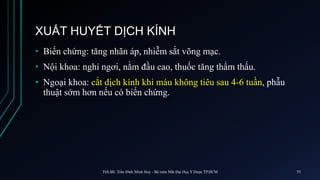XUẤT HUYẾT DỊCH KÍNH
• Biến chứng: tăng nhãn áp, nhiễm sắt võng mạc.
• Nội khoa: nghỉ ngơi, nằm đầu cao, thuốc tăng thẩm thấu.
• Ngoại khoa: cắt dịch kính khi máu không tiêu sau 4-6 tuần, phẫu
thuật sớm hơn nếu có biến chứng.
ThS.BS. Trần Đình Minh Huy - Bộ môn Mắt Đại Học Y Dược TP.HCM 55
 