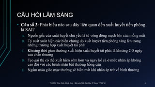 CÂU HỎI LÂM SÀNG
• Câu số 3: Phát biểu nào sau đây liên quan đến xuất huyết tiền phòng
là SAI?
A. Nguồn gốc của xuất huyết chủ yếu là từ vòng động mạch lớn của mống mắt
B. Tỷ suất xuất hiện các biến chứng do xuất huyết tiền phòng tăng lên trong
những trường hợp xuất huyết tái phát
C. Khoảng thời gian thường xuất hiện xuất huyết tái phát là khoảng 2-5 ngày
sau chấn thương
D. Teo gai thị có thể xuất hiện sớm hơn và ngay kể cả ở mức nhãn áp không
cao đối với các bệnh nhân bất thường hồng cầu
E. Ngấm máu giác mạc thường sẽ biến mất khi nhãn áp trở về bình thường
ThS.BS. Trần Đình Minh Huy - Bộ môn Mắt Đại Học Y Dược TP.HCM 6
 