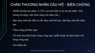 CHẤN THƯƠNG NHÃN CẦU HỞ - BIẾN CHỨNG
• Nhiễm khuẩn nội nhãn: 2-15%, cao hơn khi có dị vật nội nhãn. Tiên
lương rất năng: mất chức nắng, bỏ nhãn cầu,…
• Đục thủy tinh thể: điều trị lấy thủy tinh thể đục, đặt thủy tinh thể nhân
tạo.
• Viêm màng bồ đào mạn
• Tổ chức hóa dịch kính, bong võng mạc: phẫu thuật cắt dịch kính, mổ
bong võng mạc.
• Teo nhãn cầu.
ThS.BS. Trần Đình Minh Huy - Bộ môn Mắt Đại Học Y Dược TP.HCM 62
 