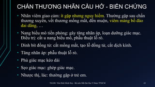 CHẤN THƯƠNG NHÃN CẦU HỞ - BIẾN CHỨNG
• Nhãn viêm giao cảm: ít gặp nhưng nguy hiểm. Thường gặp sau chấn
thương xuyên, vết thương mống mắt, đến muộn, viêm màng bồ đào
dai dẳng, …
• Nang biểu mô tiền phòng: gây tăng nhãn áp, loạn dưỡng giác mạc.
Điều trị: cắt u nang biểu mô, phẫu thuật lỗ rò.
• Dính bít đồng tử: cắt mống mắt, tạo lỗ đồng tử, cắt dịch kính.
• Tăng nhãn áp: phẫu thuật lỗ rò.
• Phù giác mạc kéo dài
• Sẹo giác mạc: ghép giác mạc.
• Nhược thị, lác: thường gặp ở trẻ em.
ThS.BS. Trần Đình Minh Huy - Bộ môn Mắt Đại Học Y Dược TP.HCM 63
 