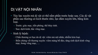 DỊ VẬT NỘI NHÃN
• Tùy lực xuyên mà dị vật có thể nằm phần trước hoặc sau. Các dị vật
phần sau thường có kích thước nhỏ, lực đâm xuyên lớn, bằng kim
loại.
• Trước: giác mạc, tiền phòng, thể thủy tinh.
• Sau: dịch kính, hắc võng mạc.
• Sinh lý bệnh:
• Chấn thương cơ học do dị vật: viêm mủ nội nhãn, nhiễm kim loại.
• Biến chứng vết thương xuyên: viêm màng bồ đào, tăng sinh dịch kính võng
mạc, bong võng mạc, …
ThS.BS. Trần Đình Minh Huy - Bộ môn Mắt Đại Học Y Dược TP.HCM 65
 