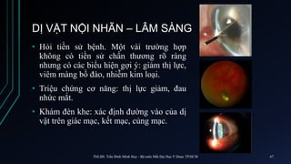 DỊ VẬT NỘI NHÃN – LÂM SÀNG
• Hỏi tiền sử bệnh. Một vài trường hợp
không có tiền sử chấn thương rõ ràng
nhưng có các biểu hiện gợi ý: giảm thị lực,
viêm màng bồ đào, nhiễm kim loại.
• Triệu chứng cơ năng: thị lực giảm, đau
nhức mắt.
• Khám đèn khe: xác định đường vào của dị
vật trên giác mạc, kết mạc, củng mạc.
ThS.BS. Trần Đình Minh Huy - Bộ môn Mắt Đại Học Y Dược TP.HCM 67
 