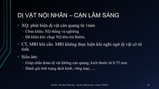 DỊ VẬT NỘI NHÃN – CẬN LÂM SÀNG
• XQ: phát hiện dị vật cản quang từ 1mm
• Chưa khâu: XQ thẳng và nghiêng
• Đã khâu kín: chụp XQ khu trú Baltin.
• CT, MRI khi cần. MRI không thực hiện khi nghi ngờ dị vật có từ
tính.
• Siêu âm:
• Giúp chẩn đoán dị vật không cản quang, kích thước từ 0,75 mm.
• Đánh giá tình trạng dịch kính, võng mạc, …
ThS.BS. Trần Đình Minh Huy - Bộ môn Mắt Đại Học Y Dược TP.HCM 68
 