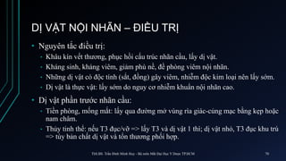 DỊ VẬT NỘI NHÃN – ĐIỀU TRỊ
• Nguyên tắc điều trị:
• Khâu kín vết thương, phục hồi cấu trúc nhãn cầu, lấy dị vật.
• Kháng sinh, kháng viêm, giảm phù nề, đề phòng viêm nội nhãn.
• Những dị vật có độc tính (sắt, đồng) gây viêm, nhiễm độc kim loại nên lấy sớm.
• Dị vật là thực vật: lấy sớm do nguy cơ nhiễm khuẩn nội nhãn cao.
• Dị vật phần trước nhãn cầu:
• Tiền phòng, mống mắt: lấy qua đường mở vùng rìa giác-củng mạc bằng kẹp hoặc
nam châm.
• Thủy tinh thể: nếu T3 đục/vỡ => lấy T3 và dị vật 1 thì; dị vật nhỏ, T3 đục khu trú
=> tùy bản chất dị vật và tổn thương phối hợp.
ThS.BS. Trần Đình Minh Huy - Bộ môn Mắt Đại Học Y Dược TP.HCM 70
 