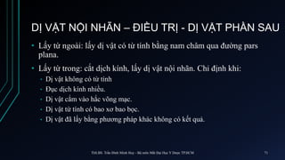 DỊ VẬT NỘI NHÃN – ĐIỀU TRỊ - DỊ VẬT PHẦN SAU
• Lấy từ ngoài: lấy dị vật có từ tính bằng nam châm qua đường pars
plana.
• Lấy từ trong: cắt dịch kính, lấy dị vật nội nhãn. Chỉ định khi:
• Dị vật không có từ tính
• Đục dịch kính nhiều.
• Dị vật cắm vào hắc võng mạc.
• Dị vật từ tính có bao xơ bao bọc.
• Dị vật đã lấy bằng phương pháp khác không có kết quả.
ThS.BS. Trần Đình Minh Huy - Bộ môn Mắt Đại Học Y Dược TP.HCM 71
 