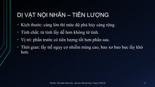 DỊ VẬT NỘI NHÃN – TIÊN LƯỢNG
• Kích thước: càng lớn thì mức độ phá hủy càng rộng.
• Tính chất: từ tính lấy dễ hơn không từ tính.
• Vị trí: phần trước có tiên lượng tốt hơn phần sau.
• Thời gian: lấy trễ nguy cơ nhiễm trùng cao, bao xơ bao bọc lấy khó
hơn.
ThS.BS. Trần Đình Minh Huy - Bộ môn Mắt Đại Học Y Dược TP.HCM 73
 