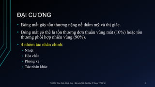ĐẠI CƯƠNG
• Bỏng mắt gây tổn thương nặng nề thẩm mỹ và thị giác.
• Bỏng mắt có thể là tổn thương đơn thuần vùng mắt (10%) hoặc tổn
thương phối hợp nhiều vùng (90%).
• 4 nhóm tác nhân chính:
• Nhiệt
• Hóa chất
• Phóng xạ
• Tác nhân khác
ThS.BS. Trần Đình Minh Huy - Bộ môn Mắt Đại Học Y Dược TP.HCM 8
 
