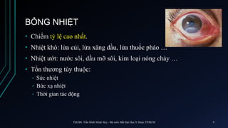 BỎNG NHIỆT
• Chiếm tỷ lệ cao nhất.
• Nhiệt khô: lửa củi, lửa xăng dầu, lửa thuốc pháo …
• Nhiệt ướt: nước sôi, dầu mỡ sôi, kim loại nóng chảy …
• Tổn thương tùy thuộc:
• Sức nhiệt
• Bức xạ nhiệt
• Thời gian tác động
ThS.BS. Trần Đình Minh Huy - Bộ môn Mắt Đại Học Y Dược TP.HCM 9
 