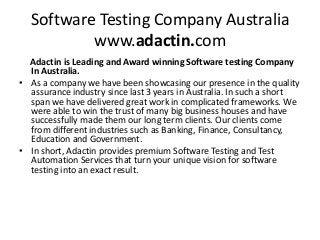 Software Testing Company Australia
www.adactin.com
Adactin is Leading and Award winning Software testing Company
In Australia.
• As a company we have been showcasing our presence in the quality
assurance industry since last 3 years in Australia. In such a short
span we have delivered great work in complicated frameworks. We
were able to win the trust of many big business houses and have
successfully made them our long term clients. Our clients come
from different industries such as Banking, Finance, Consultancy,
Education and Government.
• In short, Adactin provides premium Software Testing and Test
Automation Services that turn your unique vision for software
testing into an exact result.
 