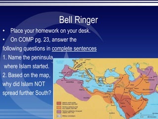 Bell Ringer
• Place your homework on your desk.
• On COMP pg. 23, answer the
following questions in complete sentences
1. Name the peninsula
where Islam started.
2. Based on the map,
why did Islam NOT
spread further South?
 
