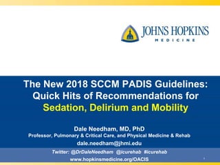 1
The New 2018 SCCM PADIS Guidelines:
Quick Hits of Recommendations for
Sedation, Delirium and Mobility
Dale Needham, MD, PhD
Professor, Pulmonary & Critical Care, and Physical Medicine & Rehab
dale.needham@jhmi.edu
Twitter: @DrDaleNeedham @icurehab #icurehab
www.hopkinsmedicine.org/OACIS
 
