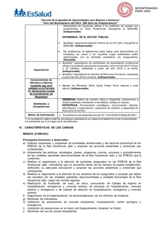 “Decenio de la Igualdad de Oportunidades para Mujeres y Hombres”
“Año del Bicentenario del Perú: 200 años de independencia”
desempeño de funciones afines a la profesión y/o puesto con
posterioridad al Título Profesional, excluyendo el SERUMS.
(Indispensable)
EXPERIENCIA EN EL SECTOR PÚBLICO
 Acreditar* experiencia laboral mínima de un (01) año, incluyendo el
SERUMS. (Indispensable)
 De preferencia, la experiencia debe haber sido desarrollada en
entidades de salud o en aquellas cuyas actividades estén
relacionadas con la actividad prestadora y/o aseguradora.
(Deseable)
Capacitación
 Acreditar* capacitación y/o actividades de actualización profesional
afines a la profesión y/o puesto convocado,como mínimo de 51 horas
o 03 créditos, realizadas a partir del año 2016 a la fecha.
(Indispensable)
 Acreditar* capacitación en Gestión de Recursos Humanos, realizadas
a partir del año 2016 a la fecha. (Indispensable)
Conocimientos de
Ofimática e Idiomas
(requisito que será
validado en el Formato
01: Declaración Jurada
de Cumplimiento de
Requisitos)
 Manejo de Ofimática: Word, Excel, Power Point, Internet a nivel
básico. (Indispensable)
Habilidades o
Competencias
GENÉRICAS: Actitud de servicio, ética e integridad, compromiso y
responsabilidad, orientación a resultados, trabajo en equipo.
ESPECÍFICAS: Pensamiento estratégico, comunicación efectiva,
planificación y organización, capacidad de análisis y capacidad de
respuesta al cambio.
Motivo de Contratación  Transferencia de plaza-Resolución N°1194-GCGP-ESSALUD-2021
(*) La acreditación implica remitir los documentos sustentatorios por medio de la plataforma virtual correspondiente.
Los postulantes que no lo hagan serán descalificados.
III. CARACTERÍSTICAS DE LOS CARGOS
MEDICO (P1ME-001)
Principales funciones a desarrollar:
a) Elaborar propuestas y programas de actividades asistenciales y del personal asistencial de las
IPRESS de la Red Asistencial Jaén y proponer las acciones preventivas y correctivas que
correspondan.
b) Implementar las políticas, estrategias, planes, programas, normas, procesos y procedimientos
de las unidades operativas desconcentradas de la Red Asistencial Jaén y las IPRESS que la
conforman.
c) Realizar el seguimiento a la atención de pacientes asegurados en las IPRESS de la Red
Asistencial Jaén, controlando que se encuentre dentro de los tiempos de espera establecidos,
verificando su adecuada articulación y proponer las acciones preventivas y correctivas que
corresponda.
d) Realizar el seguimiento a la atención de los reclamos de los asegurados y usuarias que deben
ser resueltos por las unidades operativas desconcentradas y unidades funcionales de la Red
Asistencial Jaén, según las normas vigentes.
e) Realización de Auditorías: de caso, de oficio, concurrente. de Calidad de registro en
hospitalización, emergencia y consulta externa, de procesos en hospitalización, consulta
externa y emergencia y de Calidad de atención en hospitalización, emergencia y consulta
externa.
f) Seguimiento de la implementación de recomendaciones de los informes de Auditoría.
g) Monitoreo de indicadores.
h) Validación de prestaciones de consulta ambulatoria, hospitalización, centro quirúrgico y
emergencia.
i) Validación de prestaciones en el marco del Aseguramiento Universal en Salud.
j) Monitoreo del uso de camas hospitalarias.
 