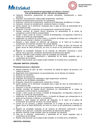 “Decenio de la Igualdad de Oportunidades para Mujeres y Hombres”
“Año del Bicentenario del Perú: 200 años de independencia”
k) Validación Electrónica (prestaciones de consulta ambulatoria, hospitalización y centro
quirúrgico).
l) Evaluación de la producción médica según programación asistencial.
m) Auditoría de Medicamentos priorizando los supervisados.
n) Evaluación mensual de la programación asistencial de Profesionales No Médicos a 3 meses.
o) Evaluación mensual de la programación asistencial médica a 3 meses.
p) Control posterior de la información consignada para el pago del bono de productividad de la
Red Asistencial Jaén.
q) Evaluación in situ del cumplimiento de la programación asistencial del personal.
r) Absolver consultas de carácter técnico asistencial y/o administrativo en el ámbito de
competencia y emitir el informe correspondiente.
s) Cumplir y hacer cumplir las normas y medidas de Bioseguridad y de Seguridad y Salud en el
Trabajo en el ámbito de responsabilidad.
t) Implementar los sistemas de control interno y la Gestión de Riesgos que correspondan en el
ámbito de sus funciones e informar su cumplimiento.
u) Respetar y hacer respetar los derechos del asegurado, en el marco de la política de
humanización de la atención de salud y las normas vigentes.
v) Cumplir con los principios y deberes establecidos en el Código de Ética del Personal del
Seguro Social de Salud (ESSALUD), así como no incurrir en las prohibiciones contenidas en
él.
w) Registrar las actividades realizadas en los sistemas de información institucional y emitir
informes de su ejecución, cumpliendo estrictamente las disposiciones vigentes.
x) Mantener informado al jefe inmediato sobre las actividades que desarrolla.
y) Velar por la seguridad, mantenimiento y operatividad de los bienes asignados para el
cumplimiento de sus labores
z) Realizar otras funciones que le asigne el jefe inmediato, en el ámbito de su competencia
CIRUJANO DENTISTA (P2CD-002)
Principales funciones a desarrollar:
a) Realizar auditorías de caso, de oficio, concurrente, de calidad de registro, de procesos y de
calidad de atención.
b) Seguimiento de la implementación de recomendaciones de los informes de Auditoría.
c) Monitoreo de indicadores.
d) Validación de prestaciones.
e) Evaluación de la producción odontológica según programación asistencial.
f) Auditoría de uso de Material odontológico.
g) Evaluación mensual de la programación asistencial a 3 meses.
h) Control posterior de la información consignada para el pago del bono de productividad en la
Red Asistencial Jaén.
i) Evaluación in situ del cumplimiento de la programación asistencial del personal.
j) Absolver consultas de carácter técnico asistencial y/o administrativo en el ámbito de
competencia y emitir el informe correspondiente.
k) Cumplir y hacer cumplir las normas y medidas de Bioseguridad y de Seguridad y Salud en el
Trabajo en el ámbito de responsabilidad.
l) Implementar los sistemas de control interno y la Gestión de Riesgos que correspondan en el
ámbito de sus funciones e informar su cumplimiento.
m) Respetar y hacer respetar los derechos del asegurado, en el marco de la política de
humanización de la atención de salud y las normas vigentes.
n) Cumplir con los principios y deberes establecidos en el Código de Ética del Personal del
Seguro Social de Salud (ESSALUD), así como no incurrir en las prohibiciones contenidas en
él.
o) Registrar las actividades realizadas en los sistemas de información institucional y emitir
informes de su ejecución, cumpliendo estrictamente las disposiciones vigentes.
p) Mantener informado al jefe inmediato sobre las actividades que desarrolla.
q) Velar por la seguridad, mantenimiento y operatividad de los bienes asignados para el
cumplimiento de sus labores
r) Realizar otras funciones que le asigne el jefe inmediato, en el ámbito de su competencia
OBSTETRA (P2OB-003)
 