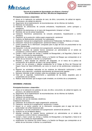 “Decenio de la Igualdad de Oportunidades para Mujeres y Hombres”
“Año del Bicentenario del Perú: 200 años de independencia”
Principales funciones a desarrollar:
a) Apoyo en la realización de auditorías de caso, de oficio, concurrente, de calidad de registro,
de procesos y de calidad de atención.
b) Seguimiento de la implementación de recomendaciones de los informes de Auditoría.
c) Monitoreo de indicadores.
d) Validación de prestaciones de consulta ambulatoria, hospitalización, centro quirúrgico y
emergencia.
e) Validación de prestaciones en el marco del Aseguramiento Universal en Salud.
f) Monitoreo del uso de camas hospitalarias.
g) Validación Electrónica (prestaciones de consulta ambulatoria, hospitalización y centro
quirúrgico).
h) Evaluación de la producción médica según programación asistencial.
i) Auditoría de Medicamentos priorizando los supervisados.
j) Evaluación mensual de la programación asistencial de Profesionales No Médicos a 3 meses.
k) Evaluación mensual de la programación asistencial médica a 3 meses.
l) Control posterior de la información consignada para el pago del bono de productividad en las
Redes Asistenciales.
m) Evaluación in situ del cumplimiento de la programación asistencial del personal.
n) Absolver consultas de carácter técnico asistencial y/o administrativo en el ámbito de
competencia y emitir el informe correspondiente.
o) Cumplir y hacer cumplir las normas y medidas de Bioseguridad y de Seguridad y Salud en el
Trabajo en el ámbito de responsabilidad.
p) Implementar los sistemas de control interno y la Gestión de Riesgos que correspondan en el
ámbito de sus funciones e informar su cumplimiento.
q) Respetar y hacer respetar los derechos del asegurado, en el marco de la política de
humanización de la atención de salud y las normas vigentes.
r) Cumplir con los principios y deberes establecidos en el Código de Ética del Personal del
Seguro Social de Salud (ESSALUD), así como no incurrir en las prohibiciones contenidas en
él.
s) Registrar las actividades realizadas en los sistemas de información institucional y emitir
informes de su ejecución, cumpliendo estrictamente las disposiciones vigentes.
t) Mantener informado al jefe inmediato sobre las actividades que desarrolla.
u) Velar por la seguridad, mantenimiento y operatividad de los bienes asignados para el
cumplimiento de sus labores.
v) Realizar otras funciones que le asigne el jefe inmediato, en el ámbito de su competencia.
ENFERMERA (P2EN-004)
Principales funciones a desarrollar:
a) Apoyo en la realización de auditorías de caso, de oficio, concurrente, de calidad de registro, de
procesos y de calidad de atención.
b) Seguimiento de la implementación de recomendaciones de los informes de Auditoría.
c) Monitoreo de indicadores.
d) Validación de prestaciones.
e) Monitoreo del uso de materiales obstétricos.
f)Validación Electrónica.
g) Evaluación de la producción según programación asistencial.
h) Evaluación mensual de la programación asistencial a 3 meses.
i) Apoyar en el control posterior de la información consignada para el pago del bono de
productividad de la Red Asistencial Jaén.
j) Evaluación in situ del cumplimiento de la programación asistencial del personal.
k) Auditoría de uso de Material Médico.
l) Absolver consultas de carácter técnico asistencial y/o administrativo en el ámbito de
competencia y emitir el informe correspondiente.
m) Cumplir y hacer cumplir las normas y medidas de Bioseguridad y de Seguridad y Salud en el
Trabajo en el ámbito de responsabilidad.
n) Implementar los sistemas de control interno y la Gestión de Riesgos que correspondan en el
ámbito de sus funciones e informar su cumplimiento.
 