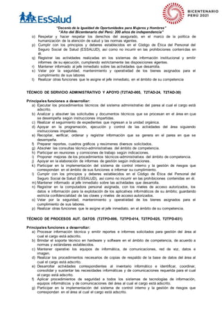 “Decenio de la Igualdad de Oportunidades para Mujeres y Hombres”
“Año del Bicentenario del Perú: 200 años de independencia”
o) Respetar y hacer respetar los derechos del asegurado, en el marco de la política de
humanización de la atención de salud y las normas vigentes.
p) Cumplir con los principios y deberes establecidos en el Código de Ética del Personal del
Seguro Social de Salud (ESSALUD), así como no incurrir en las prohibiciones contenidas en
él.
q) Registrar las actividades realizadas en los sistemas de información institucional y emitir
informes de su ejecución, cumpliendo estrictamente las disposiciones vigentes.
r) Mantener informado al jefe inmediato sobre las actividades que desarrolla.
s) Velar por la seguridad, mantenimiento y operatividad de los bienes asignados para el
cumplimiento de sus labores
t) Realizar otras funciones que le asigne el jefe inmediato, en el ámbito de su competencia
TÉCNICO DE SERVICIO ADMINISTRATIVO Y APOYO (T2TAD-005, T2TAD-24, T2TAD-30)
Principales funciones a desarrollar:
a) Ejecutar los procedimientos técnicos del sistema administrativo del parea al cual el cargo está
adscrito.
b) Analizar y absolver las solicitudes y documentos técnicos que se procesan en el área en que
se desempeña según instrucciones impartidas.
c) Realizar el seguimiento de expedientes que ingresan a la unidad orgánica.
d) Apoyar en la programación, ejecución y control de las actividades del área siguiendo
instrucciones impartidas.
e) Recopilar, verificar, ordenar y registrar información que se genera en el parea en que se
desempeña.
f) Preparar reportes, cuadros gráficos y resúmenes diversos solicitados.
g) Absolver las consultas técnico-administrativas del ámbito de competencia.
h) Participar en reuniones y comisiones de trabajo según indicaciones.
i) Proponer mejoras de los procedimientos técnicos-administrativos del ámbito de competencia.
j) Apoyar en la elaboración de informes de gestión según indicaciones.
k) Participar en la implementación del sistema de control interno y la gestión de riesgos que
correspondan en el ámbito de sus funciones e informar su cumplimiento.
l) Cumplir con los principios y deberes establecidos en el Código de Ética del Personal del
Seguro Social de Salud (ESSALUD), así como no incurrir en las prohibiciones contenidas en él.
m) Mantener informado al jefe inmediato sobre las actividades que desarrolla.
n) Registrar en la computadora personal asignada, con los niveles de acceso autorizados, los
datos e información para la explotación de los aplicativos informáticos de su ámbito; guardando
estricta confidencialidad de las claves y niveles de acceso autorizados.
o) Velar por la seguridad, mantenimiento y operatividad de los bienes asignados para el
cumplimiento de sus labores.
p) Realizar otras funciones que le asigne el jefe inmediato, en el ámbito de su competencia.
TÉCNICO DE PROCESOS AUT. DATOS (T2TPD-006, T2TPD-014, T2TPD-025, T2TPD-031)
Principales funciones a desarrollar:
a) Procesar información técnica y emitir reportes e informes solicitados para gestión del área al
cual el cargo está adscrito.
b) Brindar el soporte técnico en hardware y software en el ámbito de competencia, de acuerdo a
normas y estándares establecidos.
c) Mantener operativo los equipos de informática, de comunicaciones, red de voz, datos e
imagen.
d) Realizar los procedimientos necesarios de copias de respaldo de la base de datos del área al
cual el cargo está adscrito.
e) Desarrollar actividades correspondientes al inventario informático e identificar, coordinar,
consolidar y sustentar las necesidades informáticas y de comunicaciones requerida para el cual
el cargo está adscrito.
f) Aplicar procedimientos de seguridad a todos los sistemas de tecnologías de información,
equipos informáticos y de comunicaciones del área al cual el cargo está adscrito.
g) Participar en la implementación del sistema de control interno y la gestión de riesgos que
correspondan en el área al cual el cargo está adscrito.
 