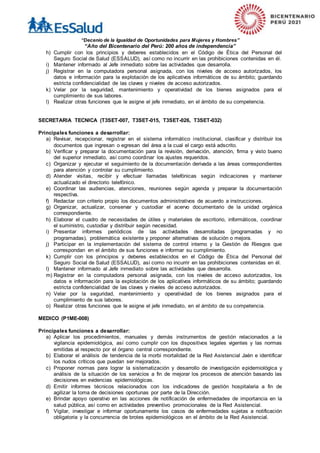 “Decenio de la Igualdad de Oportunidades para Mujeres y Hombres”
“Año del Bicentenario del Perú: 200 años de independencia”
h) Cumplir con los principios y deberes establecidos en el Código de Ética del Personal del
Seguro Social de Salud (ESSALUD), así como no incurrir en las prohibiciones contenidas en él.
i) Mantener informado al Jefe inmediato sobre las actividades que desarrolla.
j) Registrar en la computadora personal asignada, con los niveles de acceso autorizados, los
datos e información para la explotación de los aplicativos informáticos de su ámbito; guardando
estricta confidencialidad de las claves y niveles de acceso autorizados.
k) Velar por la seguridad, mantenimiento y operatividad de los bienes asignados para el
cumplimiento de sus labores.
l) Realizar otras funciones que le asigne el jefe inmediato, en el ámbito de su competencia.
SECRETARIA TECNICA (T3SET-007, T3SET-015, T3SET-026, T3SET-032)
Principales funciones a desarrollar:
a) Revisar, recepcionar, registrar en el sistema informático institucional, clasificar y distribuir los
documentos que ingresan o egresan del área a la cual el cargo está adscrito.
b) Verificar y preparar la documentación para la revisión, derivación, atención, firma y visto bueno
del superior inmediato, así como coordinar los ajustes requeridos.
c) Organizar y ejecutar el seguimiento de la documentación derivada a las áreas correspondientes
para atención y controlar su cumplimiento.
d) Atender visitas, recibir y efectuar llamadas telefónicas según indicaciones y mantener
actualizado el directorio telefónico.
e) Coordinar las audiencias, atenciones, reuniones según agenda y preparar la documentación
respectiva.
f) Redactar con criterio propio los documentos administrativos de acuerdo a instrucciones.
g) Organizar, actualizar, conservar y custodiar el acervo documentario de la unidad orgánica
correspondiente.
h) Elaborar el cuadro de necesidades de útiles y materiales de escritorio, informáticos, coordinar
el suministro, custodiar y distribuir según necesidad.
i) Presentar informes periódicos de las actividades desarrolladas (programadas y no
programadas), problemática existente y proponer alternativas de solución o mejora.
j) Participar en la implementación del sistema de control interno y la Gestión de Riesgos que
correspondan en el ámbito de sus funciones e informar su cumplimiento.
k) Cumplir con los principios y deberes establecidos en el Código de Ética del Personal del
Seguro Social de Salud (ESSALUD), así como no incurrir en las prohibiciones contenidas en él.
l) Mantener informado al Jefe inmediato sobre las actividades que desarrolla.
m) Registrar en la computadora personal asignada, con los niveles de acceso autorizados, los
datos e información para la explotación de los aplicativos informáticos de su ámbito; guardando
estricta confidencialidad de las claves y niveles de acceso autorizados.
n) Velar por la seguridad, mantenimiento y operatividad de los bienes asignados para el
cumplimiento de sus labores.
o) Realizar otras funciones que le asigne el jefe inmediato, en el ámbito de su competencia.
MEDICO (P1ME-008)
Principales funciones a desarrollar:
a) Aplicar los procedimientos, manuales y demás instrumentos de gestión relacionados a la
vigilancia epidemiológica, así como cumplir con los dispositivos legales vigentes y las normas
emitidas al respecto por el órgano central correspondiente.
b) Elaborar el análisis de tendencia de la morbi mortalidad de la Red Asistencial Jaén e identificar
los nudos críticos que puedan ser mejorados.
c) Proponer normas para lograr la sistematización y desarrollo de investigación epidemiológica y
análisis de la situación de los servicios a fin de mejorar los procesos de atención basando las
decisiones en evidencias epidemiológicas.
d) Emitir informes técnicos relacionados con los indicadores de gestión hospitalaria a fin de
agilizar la toma de decisiones oportunas por parte de la Dirección.
e) Brindar apoyo operativo en las acciones de notificación de enfermedades de importancia en la
salud pública, así como en actividades preventivo promocionales de la Red Asistencial.
f) Vigilar, investigar e informar oportunamente los casos de enfermedades sujetas a notificación
obligatoria y la concurrencia de brotes epidemiológicos en el ámbito de la Red Asistencial.
 