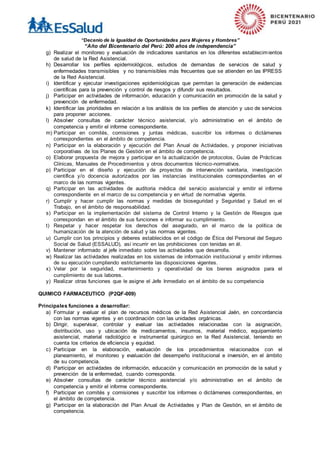 “Decenio de la Igualdad de Oportunidades para Mujeres y Hombres”
“Año del Bicentenario del Perú: 200 años de independencia”
g) Realizar el monitoreo y evaluación de indicadores sanitarios en los diferentes establecimientos
de salud de la Red Asistencial.
h) Desarrollar los perfiles epidemiológicos, estudios de demandas de servicios de salud y
enfermedades transmisibles y no transmisibles más frecuentes que se atienden en las IPRESS
de la Red Asistencial.
i) Identificar y ejecutar investigaciones epidemiológicas que permitan la generación de evidencias
científicas para la prevención y control de riesgos y difundir sus resultados.
j) Participar en actividades de información, educación y comunicación en promoción de la salud y
prevención de enfermedad.
k) Identificar las prioridades en relación a los análisis de los perfiles de atención y uso de servicios
para proponer acciones.
l) Absolver consultas de carácter técnico asistencial, y/o administrativo en el ámbito de
competencia y emitir el informe correspondiente.
m) Participar en comités, comisiones y juntas médicas, suscribir los informes o dictámenes
correspondientes en el ámbito de competencia.
n) Participar en la elaboración y ejecución del Plan Anual de Actividades, y proponer iniciativas
corporativas de los Planes de Gestión en el ámbito de competencia.
o) Elaborar propuesta de mejora y participar en la actualización de protocolos, Guías de Prácticas
Clínicas, Manuales de Procedimientos y otros documentos técnico-normativos.
p) Participar en el diseño y ejecución de proyectos de intervención sanitaria, investigación
científica y/o docencia autorizados por las instancias institucionales correspondientes en el
marco de las normas vigentes.
q) Participar en las actividades de auditoria médica del servicio asistencial y emitir el informe
correspondiente en el marco de su competencia y en virtud de normativa vigente.
r) Cumplir y hacer cumplir las normas y medidas de bioseguridad y Seguridad y Salud en el
Trabajo, en el ámbito de responsabilidad.
s) Participar en la implementación del sistema de Control Interno y la Gestión de Riesgos que
correspondan en el ámbito de sus funciones e informar su cumplimiento.
t) Respetar y hacer respetar los derechos del asegurado, en el marco de la política de
humanización de la atención de salud y las normas vigentes.
u) Cumplir con los principios y deberes establecidos en el código de Ética del Personal del Seguro
Social de Salud (ESSALUD), así incurrir en las prohibiciones con tenidas en él.
v) Mantener informado al jefe inmediato sobre las actividades que desarrolla.
w) Realizar las actividades realizadas en los sistemas de información institucional y emitir informes
de su ejecución cumpliendo estrictamente las disposiciones vigentes.
x) Velar por la seguridad, mantenimiento y operatividad de los bienes asignados para el
cumplimiento de sus labores.
y) Realizar otras funciones que le asigne el Jefe Inmediato en el ámbito de su competencia
QUIMICO FARMACEUTICO (P2QF-009)
Principales funciones a desarrollar:
a) Formular y evaluar el plan de recursos médicos de la Red Asistencial Jaén, en concordancia
con las normas vigentes y en coordinación con las unidades orgánicas.
b) Dirigir, supervisar, controlar y evaluar las actividades relacionadas con la asignación,
distribución, uso y ubicación de medicamentos, insumos, material médico, equipamiento
asistencial, material radiológico e instrumental quirúrgico en la Red Asistencial, teniendo en
cuenta los criterios de eficiencia y equidad.
c) Participar en la elaboración, evaluación de los procedimientos relacionados con el
planeamiento, el monitoreo y evaluación del desempeño institucional e inversión, en el ámbito
de su competencia.
d) Participar en actividades de información, educación y comunicación en promoción de la salud y
prevención de la enfermedad, cuando corresponda.
e) Absolver consultas de carácter técnico asistencial y/o administrativo en el ámbito de
competencia y emitir el informe correspondiente.
f) Participar en comités y comisiones y suscribir los informes o dictámenes correspondientes, en
el ámbito de competencia.
g) Participar en la elaboración del Plan Anual de Actividades y Plan de Gestión, en el ámbito de
competencia.
 