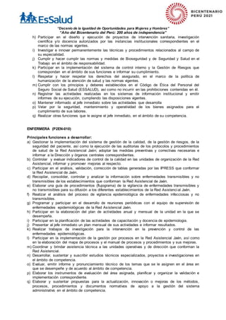 “Decenio de la Igualdad de Oportunidades para Mujeres y Hombres”
“Año del Bicentenario del Perú: 200 años de independencia”
h) Participar en el diseño y ejecución de proyectos de intervención sanitaria, investigación
científica y/o docencia autorizados por las instancias institucionales correspondientes en el
marco de las normas vigentes.
i) Investigar e innovar permanentemente las técnicas y procedimientos relacionados al campo de
su especialidad.
j) Cumplir y hacer cumplir las normas y medidas de Bioseguridad y de Seguridad y Salud en el
Trabajo en el ámbito de responsabilidad.
k) Participar en la implementación del sistema de control interno y la Gestión de Riesgos que
correspondan en el ámbito de sus funciones e informar su cumplimiento.
l) Respetar y hacer respetar los derechos del asegurado, en el marco de la política de
humanización de la atención de salud y las normas vigentes.
m) Cumplir con los principios y deberes establecidos en el Código de Ética del Personal del
Seguro Social de Salud (ESSALUD), así como no incurrir en las prohibiciones contenidas en él.
n) Registrar las actividades realizadas en los sistemas de información institucional y emitir
informes de su ejecución, cumpliendo las disposiciones vigentes.
o) Mantener informado al jefe inmediato sobre las actividades que desarrolla
p) Velar por la seguridad, mantenimiento y operatividad de los bienes asignados para el
cumplimiento de sus labores.
q) Realizar otras funciones que le asigne el jefe inmediato, en el ámbito de su competencia.
ENFERMERA (P2EN-010)
Principales funciones a desarrollar:
a) Gestionar la implementación del sistema de gestión de la calidad, de la gestión de riesgos, de la
seguridad del paciente, así como la ejecución de las auditorias de los protocolos y procedimientos
de salud de la Red Asistencial Jaén; adoptar las medidas preventivas y correctivas necesarias e
informar a la Dirección y órganos centrales correspondientes.
b) Controlar y evaluar indicadores de control de la calidad en las unidades de organización de la Red
Asistencial, informar y promover mejoras al respecto.
c) Participar en el análisis, validación, corrección de tablas generadas por las IPRESS que conformar
la Red Asistencial de Jaén.
d) Recopilar, consolidar, controlar y analizar la información sobre enfermedades transmisibles y no
transmisibles de los establecimientos que conforman la Red Asistencial de Jaén.
e) Elaborar una guía de procedimientos (flujograma) de la vigilancia de enfermedades transmisibles y
no transmisibles para su difusión a los diferentes establecimientos de la Red Asistencial Jaén.
f) Realizar el análisis del proceso de vigilancia epidemiológica de enfermedades infecciosas y no
transmisibles.
g) Programar y participar en el desarrollo de reuniones periódicas con el equipo de supervisión de
enfermedades epidemiológicas de la Red Asistencial Jaén.
h) Participar en la elaboración del plan de actividades anual y mensual de la unidad en la que se
desempeña.
i) Participar en la planificación de las actividades de capacitación y docencia de epidemiologia.
j) Presentar al jefe inmediato un plan mensual de sus actividades e informar resultados.
k) Realizar trabajos de investigación para la intervención en la prevención y control de las
enfermedades epidemiológicas.
l) Participar en la implementación de la gestión por procesos en la Red Asistencial Jaén, así como
en la elaboración del mapa de procesos y el manual de procesos y procedimientos y sus mejoras.
m) Coordinar y brindar asistencia técnica a las unidades operativas y de dirección que conforman la
Red Asistencial.
n) Desarrollar, sustentar y suscribir estudios técnicos especializados, proyectos e investigaciones en
el ámbito de competencia.
o) Evaluar, emitir informe y pronunciamiento técnico de los temas que se le asignen en el área en
que se desempeñe y de acuerdo al ámbito de competencia.
p) Elaborar los instrumentos de evaluación del área asignada, planificar y organizar la validación e
implementación correspondiente.
q) Elaborar y sustentar propuestas para la actualización, innovación o mejoras de los métodos,
procesos, procedimientos y documentos normativos de apoyo a la gestión del sistema
administrativo en el ámbito de competencia.
 