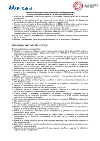 “Decenio de la Igualdad de Oportunidades para Mujeres y Hombres”
“Año del Bicentenario del Perú: 200 años de independencia”
r) Participar en comisiones y suscribir los informes o dictámenes correspondientes en el ámbito de
competencia.
s) Participar en la implementación del sistema de control interno y la Gestión de Riesgos que
correspondan en el ámbito de sus funciones e informar su cumplimiento.
t) Cumplir con los principios y deberes establecidos en el Código de ética del personal del seguro
social de salud (ESSALUD), así como no incurrir en las prohibiciones contenidas en él.
u) Mantener informado al jefe inmediato sobre las actividades que desarrolla.
v) Registrar en la computadora personal asignada, con los niveles de acceso autorizados, los datos e
información para la explotación de los aplicativos informáticos de su ámbito, guardando estricta
confidencialidad de las claves y niveles de acceso autorizados.
w) Velar por la seguridad, mantenimiento y operatividad de los bienes asignados para el cumplimiento
de sus labores.
x) Realizar otras funciones que le asigne el jefe inmediato, en el ámbito de su competencia.
PROFESIONAL EN ESTADÍSTICA (P2EP-011)
Principales funciones a desarrollar:
a) Realizar la recolección, validación, consistencia, procesamiento de datos, consolidación, análisis e
interpretación de la información estadística generadas en las IPRESS de la Red Asistencial Jaén,
según las normas establecidas.
b) Aplicar los procedimientos, manuales y demás instrumentos de gestión relacionados a los
procesos de estadística, así como cumplir con los dispositivos legales vigentes y las normas
emitidas al respecto por el órgano central correspondiente.
c) Participar en la elaboración, evaluación de los procedimientos relacionados con el planeamiento,
el monitoreo y evaluación del desempeño institucional e inversión, y consolidar la información
estadística, para el aprendizaje y generación de conocimientos que coadyuven al desarrollo y
fortalecimiento institucional de la Red Asistencial Jaén.
d) Formular los indicadores estadísticos para la toma de decisiones y la generación de datos de
acuerdo a las necesidades y prioridades de las unidades e IPRESS que conforman la Red
Asistencial Jaén.
e) Diseñar, implementar y controlar el sistema estadístico y los procesos de análisis de la
información y elaboración de estudios.
f) Diseñar, proponer las normas, organizar y controlar el sistema de Estadística Institucional de la
Red Asistencial Jaén.
g) Elaborar y proponer el Plan anual y/o multianual de Estadística Institucional, así como
efectuar el seguimiento y evaluación de su ejecución.
h) Organizar y administrar la base de datos estadísticas de la institución.
i) Programar, ejecutar y controlar la recolección, validación, consistencia, consolidación, análisis y
difusión de la información estadística según las normas establecidas.
j) Evaluar, ejecutar y supervisar la elaboración de estudios estadísticos muestrales para la
cuantificación de los indicadores aprobados, así como asesorar a IPRESS de la Red Asistencial
Jaén en el uso de estas metodologías.
k) Suministrar datos estadísticos solicitados por las diferentes unidades e IPRESS que conforman la
Red Asistencial Jaén.
l) Planificar y ejecutar el análisis e interpretación de información proveniente de las bases de datos
de la institución y proporcionar información para la toma de decisiones.
m) Realizar estudios experimentales y cuasi-experimentales para determinar la causalidad e
impacto de políticas, estrategias de la Red Asistencial Jaén.
n) Planificar y evaluar las actividades de su competencia y gestionar los recursos para el
cumplimiento de los mismos.
o) Desarrollar las acciones para implementar el control interno y administrar los riesgos que
correspondan en el ámbito de sus funciones, en el marco de las políticas y procedimientos
establecidos.
p) Coordinar y brindar asistencia técnica a las unidades operativas y de dirección que conforman la
Red Asistencial Jaén.
q) Desarrollar, sustentar y suscribir estudios técnicos especializados, proyectos e investigaciones en
el ámbito de su competencia.
r) Elaborar los instrumentos de evaluación del área asignada, planificar y organizar la validación e
implementación correspondiente.
 