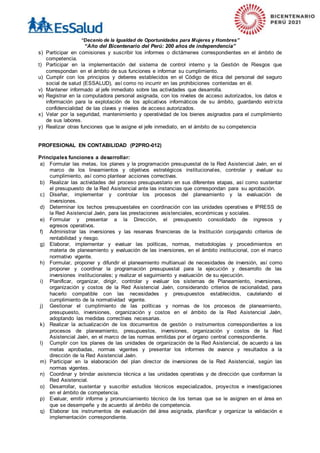 “Decenio de la Igualdad de Oportunidades para Mujeres y Hombres”
“Año del Bicentenario del Perú: 200 años de independencia”
s) Participar en comisiones y suscribir los informes o dictámenes correspondientes en el ámbito de
competencia.
t) Participar en la implementación del sistema de control interno y la Gestión de Riesgos que
correspondan en el ámbito de sus funciones e informar su cumplimiento.
u) Cumplir con los principios y deberes establecidos en el Código de ética del personal del seguro
social de salud (ESSALUD), así como no incurrir en las prohibiciones contenidas en él.
v) Mantener informado al jefe inmediato sobre las actividades que desarrolla.
w) Registrar en la computadora personal asignada, con los niveles de acceso autorizados, los datos e
información para la explotación de los aplicativos informáticos de su ámbito, guardando estricta
confidencialidad de las claves y niveles de acceso autorizados.
x) Velar por la seguridad, mantenimiento y operatividad de los bienes asignados para el cumplimiento
de sus labores.
y) Realizar otras funciones que le asigne el jefe inmediato, en el ámbito de su competencia
PROFESIONAL EN CONTABILIDAD (P2PRO-012)
Principales funciones a desarrollar:
a) Formular las metas, los planes y la programación presupuestal de la Red Asistencial Jaén, en el
marco de los lineamientos y objetivos estratégicos institucionales, controlar y evaluar su
cumplimiento, así como plantear acciones correctivas.
b) Realizar las actividades del proceso presupuestario en sus diferentes etapas, así como sustentar
el presupuesto de la Red Asistencial ante las instancias que correspondan para su aprobación.
c) Diseñar, implementar y controlar los procesos del planeamiento y la evaluación de
inversiones.
d) Determinar los techos presupuestales en coordinación con las unidades operativas e IPRESS de
la Red Asistencial Jaén, para las prestaciones asistenciales, económicas y sociales.
e) Formular y presentar a la Dirección, el presupuesto consolidado de ingresos y
egresos operativos.
f) Administrar las inversiones y las reservas financieras de la Institución conjugando criterios de
rentabilidad y riesgo.
g) Elaborar, implementar y evaluar las políticas, normas, metodologías y procedimientos en
materia de planeamiento y evaluación de las inversiones, en el ámbito institucional, con el marco
normativo vigente.
h) Formular, proponer y difundir el planeamiento multianual de necesidades de inversión, así como
proponer y coordinar la programación presupuestal para la ejecución y desarrollo de las
inversiones institucionales; y realizar el seguimiento y evaluación de su ejecución.
i) Planificar, organizar, dirigir, controlar y evaluar los sistemas de Planeamiento, inversiones,
organización y costos de la Red Asistencial Jaén, considerando criterios de racionalidad, para
hacerlo compatible con las necesidades y presupuestos establecidos, cautelando el
cumplimiento de la normatividad vigente.
j) Gestionar el cumplimiento de las políticas y normas de los procesos de planeamiento,
presupuesto, inversiones, organización y costos en el ámbito de la Red Asistencial Jaén,
adoptando las medidas correctivas necesarias.
k) Realizar la actualización de los documentos de gestión o instrumentos correspondientes a los
procesos de planeamiento, presupuestos, inversiones, organización y costos de la Red
Asistencial Jaén, en el marco de las normas emitidas por el órgano central correspondiente.
l) Cumplir con los planes de las unidades de organización de la Red Asistencial, de acuerdo a las
metas aprobadas, normas vigentes y presentar los informes de avance y resultados a la
dirección de la Red Asistencial Jaén.
m) Participar en la elaboración del plan director de inversiones de la Red Asistencial, según las
normas vigentes.
n) Coordinar y brindar asistencia técnica a las unidades operativas y de dirección que conforman la
Red Asistencial.
o) Desarrollar, sustentar y suscribir estudios técnicos especializados, proyectos e investigaciones
en el ámbito de competencia.
p) Evaluar, emitir informe y pronunciamiento técnico de los temas que se le asignen en el área en
que se desempeñe y de acuerdo al ámbito de competencia.
q) Elaborar los instrumentos de evaluación del área asignada, planificar y organizar la validación e
implementación correspondiente.
 