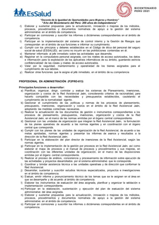 “Decenio de la Igualdad de Oportunidades para Mujeres y Hombres”
“Año del Bicentenario del Perú: 200 años de independencia”
r) Elaborar y sustentar propuestas para la actualización, innovación o mejoras de los métodos,
procesos, procedimientos y documentos normativos de apoyo a la gestión del sistema
administrativo en el ámbito de competencia.
s) Participar en comisiones y suscribir los informes o dictámenes correspondientes en el ámbito de
competencia.
t) Participar en la implementación del sistema de control interno y la Gestión de Riesgos que
correspondan en el ámbito de sus funciones e informar su cumplimiento.
u) Cumplir con los principios y deberes establecidos en el Código de ética del personal del seguro
social de salud (ESSALUD), así como no incurrir en las prohibiciones contenidas en él.
v) Mantener informado al jefe inmediato sobre las actividades que desarrolla.
w) Registrar en la computadora personal asignada, con los niveles de acceso autorizados, los datos
e información para la explotación de los aplicativos informáticos de su ámbito, guardando estricta
confidencialidad de las claves y niveles de acceso autorizados.
x) Velar por la seguridad, mantenimiento y operatividad de los bienes asignados para el
cumplimiento de sus labores.
y) Realizar otras funciones que le asigne el jefe inmediato, en el ámbito de su competencia
PROFESIONAL EN ADMINISTRACIÓN (P2PRO-013)
Principales funciones a desarrollar:
a) Planificar, organizar, dirigir, controlar y evaluar los sistemas de Planeamiento, inversiones,
organización y costos de la Red Asistencial Jaén, considerando criterios de racionalidad, para
hacerlo compatible con las necesidades y presupuestos establecidos, cautelando el
cumplimiento de la normatividad vigente.
b) Gestionar el cumplimiento de las políticas y normas de los procesos de planeamiento,
presupuesto, inversiones, organización y costos en el ámbito de la Red Asistencial Jaén,
adoptando las medidas correctivas necesarias.
c) Realizar la actualización de los documentos de gestión o instrumentos correspondientes a los
procesos de planeamiento, presupuestos, inversiones, organización y costos de la Red
Asistencial Jaén, en el marco de las normas emitidas por el órgano central correspondiente.
d) Gestionar con las unidades de organización que integran la Red Asistencial Jaén, la formulación
de los planes operativos de acuerdo a las normas vigentes y en coordinación con el órgano
central que corresponda.
e) Cumplir con los planes de las unidades de organización de la Red Asistencial, de acuerdo a las
metas aprobadas, normas vigentes y presentar los informes de avance y resultados a la
dirección de la Red Asistencial Jaén.
f) Participar en la elaboración del plan director de inversiones de la Red Asistencial, según las
normas vigentes.
g) Participar en la implementación de la gestión por procesos en la Red Asistencial Jaén, así como
elaborar el mapa de procesos y el manual de procesos y procedimientos y sus mejoras, en
coordinación con las diferentes unidades de organización, en el marco de las disposiciones
emitidas por el órgano central correspondiente.
h) Realizar el proceso de análisis, consistencia y procesamiento de información sobre ejecución de
las actividades y proyectos desarrollados por el sistema administrativo que le corresponde.
i) Coordinar y brindar asistencia técnica a las unidades operativas y de dirección que conforman la
Red Asistencial.
j) Desarrollar, sustentar y suscribir estudios técnicos especializados, proyectos e investigaciones
en el ámbito de competencia.
k) Evaluar, emitir informe y pronunciamiento técnico de los temas que se le asignen en el área en
que se desempeñe y de acuerdo al ámbito de competencia.
l) Elaborar los instrumentos de evaluación del área asignada, planificar y organizar la validación e
implementación correspondiente.
m) Participar en la elaboración, sustentación y ejecución del plan de evaluación del sistema
administrativo del área asignada.
n) Elaborar y sustentar propuestas para la actualización, innovación o mejoras de los métodos,
procesos, procedimientos y documentos normativos de apoyo a la gestión del sistema
administrativo en el ámbito de competencia.
o) Participar en comisiones y suscribir los informes o dictámenes correspondientes en el ámbito de
competencia.
 