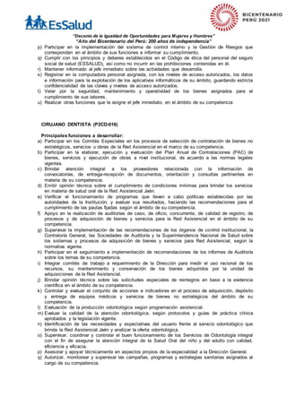“Decenio de la Igualdad de Oportunidades para Mujeres y Hombres”
“Año del Bicentenario del Perú: 200 años de independencia”
p) Participar en la implementación del sistema de control interno y la Gestión de Riesgos que
correspondan en el ámbito de sus funciones e informar su cumplimiento.
q) Cumplir con los principios y deberes establecidos en el Código de ética del personal del seguro
social de salud (ESSALUD), así como no incurrir en las prohibiciones contenidas en él.
r) Mantener informado al jefe inmediato sobre las actividades que desarrolla.
s) Registrar en la computadora personal asignada, con los niveles de acceso autorizados, los datos
e información para la explotación de los aplicativos informáticos de su ámbito, guardando estricta
confidencialidad de las claves y niveles de acceso autorizados.
t) Velar por la seguridad, mantenimiento y operatividad de los bienes asignados para el
cumplimiento de sus labores.
u) Realizar otras funciones que le asigne el jefe inmediato, en el ámbito de su competencia
CIRUJANO DENTISTA (P2CD-016)
Principales funciones a desarrollar:
a) Participar en los Comités Especiales en los procesos de selección de contratación de bienes no
estratégicos, servicios u obras de la Red Asistencial en el marco de su competencia.
b) Participar en la elaborar, ejecución y evaluación del Plan Anual de Contrataciones (PAC) de
bienes, servicios y ejecución de obras a nivel institucional, de acuerdo a las normas legales
vigentes.
c) Brindar atención integral a los proveedores relacionada con la información de
convocatorias, de entrega-recepción de documentos, orientación y consultas pertinentes en
materia de su competencia.
d) Emitir opinión técnica sobre el cumplimiento de condiciones mínimas para brindar los servicios
en materia de salud oral de la Red Asistencial Jaén.
e) Verificar el funcionamiento de programas que lleven a cabo políticas establecidas por las
autoridades de la Institución, y evaluar sus resultados, haciendo las recomendaciones para el
cumplimiento de las pautas fijadas según el ámbito de su competencia.
f) Apoyo en la realización de auditorías de caso, de oficio, concurrente, de calidad de registro, de
procesos y de adquisición de bienes y servicios para la Red Asistencial en el ámbito de su
competencia.
g) Supervisar la implementación de las recomendaciones de los órganos de control institucional, la
Contraloría General, las Sociedades de Auditoría y la Superintendencia Nacional de Salud sobre
los sistemas y procesos de adquisición de bienes y servicios para Red Asistencial, según la
normativa vigente.
h) Participar en el seguimiento e implementación de recomendaciones de los informes de Auditoría
sobre los temas de su competencia.
i) Integrar comités de trabajo a requerimiento de la Dirección para medir el uso racional de los
recursos, su mantenimiento y conservación de los bienes adquiridos por la unidad de
adquisiciones de la Red Asistencial.
j) Brindar opinión técnica sobre las solicitudes especiales de reintegros en base a la evidencia
científica en el ámbito de su competencia.
k) Controlar y evaluar el conjunto de acciones e indicadores en el proceso de adquisición, depósito
y entrega de equipos médicos y servicios de bienes no estratégicos del ámbito de su
competencia.
l) Evaluación de la producción odontológica según programación asistencial.
m) Evaluar la calidad de la atención odontológica, según protocolos y guías de práctica clínica
aprobados y la legislación vigente.
n) Identificación de las necesidades y expectativas del usuario frente al servicio odontológico que
brinda la Red Asistencial Jaén y analizar la oferta odontológica.
o) Supervisar, coordinar y controlar el buen funcionamiento de los Servicios de Odontología integral
con el fin de asegurar la atención integral de la Salud Oral del niño y del adulto con calidad,
eficiencia y eficacia.
p) Asesorar y apoyar técnicamente en aspectos propios de la especialidad a la Dirección General.
q) Autorizar, monitorear y supervisar las campañas, programas y estrategias sanitarias asignados al
cargo de su competencia.
 