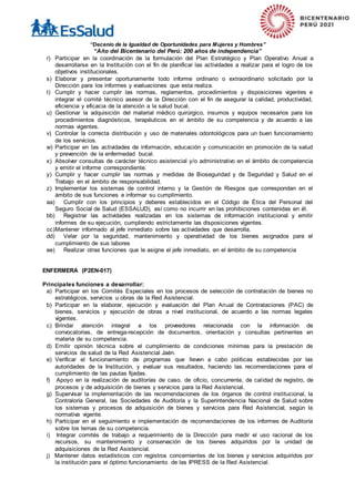 “Decenio de la Igualdad de Oportunidades para Mujeres y Hombres”
“Año del Bicentenario del Perú: 200 años de independencia”
r) Participar en la coordinación de la formulación del Plan Estratégico y Plan Operativo Anual a
desarrollarse en la Institución con el fin de planificar las actividades a realizar para el logro de los
objetivos institucionales.
s) Elaborar y presentar oportunamente todo informe ordinario o extraordinario solicitado por la
Dirección para los informes y evaluaciones que esta realiza.
t) Cumplir y hacer cumplir las normas, reglamentos, procedimientos y disposiciones vigentes e
integrar el comité técnico asesor de la Dirección con el fin de asegurar la calidad, productividad,
eficiencia y eficacia de la atención a la salud bucal.
u) Gestionar la adquisición del material médico quirúrgico, insumos y equipos necesarios para los
procedimientos diagnósticos, terapéuticos en el ámbito de su competencia y de acuerdo a las
normas vigentes.
v) Controlar la correcta distribución y uso de materiales odontológicos para un buen funcionamiento
de los servicios.
w) Participar en las actividades de información, educación y comunicación en promoción de la salud
y prevención de la enfermedad bucal.
x) Absolver consultas de carácter técnico asistencial y/o administrativo en el ámbito de competencia
y emitir el informe correspondiente.
y) Cumplir y hacer cumplir las normas y medidas de Bioseguridad y de Seguridad y Salud en el
Trabajo en el ámbito de responsabilidad.
z) Implementar los sistemas de control interno y la Gestión de Riesgos que correspondan en el
ámbito de sus funciones e informar su cumplimiento.
aa) Cumplir con los principios y deberes establecidos en el Código de Ética del Personal del
Seguro Social de Salud (ESSALUD), así como no incurrir en las prohibiciones contenidas en él.
bb) Registrar las actividades realizadas en los sistemas de información institucional y emitir
informes de su ejecución, cumpliendo estrictamente las disposiciones vigentes.
cc)Mantener informado al jefe inmediato sobre las actividades que desarrolla.
dd) Velar por la seguridad, mantenimiento y operatividad de los bienes asignados para el
cumplimiento de sus labores
ee) Realizar otras funciones que le asigne el jefe inmediato, en el ámbito de su competencia
ENFERMERA (P2EN-017)
Principales funciones a desarrollar:
a) Participar en los Comités Especiales en los procesos de selección de contratación de bienes no
estratégicos, servicios u obras de la Red Asistencial.
b) Participar en la elaborar, ejecución y evaluación del Plan Anual de Contrataciones (PAC) de
bienes, servicios y ejecución de obras a nivel institucional, de acuerdo a las normas legales
vigentes.
c) Brindar atención integral a los proveedores relacionada con la información de
convocatorias, de entrega-recepción de documentos, orientación y consultas pertinentes en
materia de su competencia.
d) Emitir opinión técnica sobre el cumplimiento de condiciones mínimas para la prestación de
servicios de salud de la Red Asistencial Jaén.
e) Verificar el funcionamiento de programas que lleven a cabo políticas establecidas por las
autoridades de la Institución, y evaluar sus resultados, haciendo las recomendaciones para el
cumplimiento de las pautas fijadas.
f) Apoyo en la realización de auditorías de caso, de oficio, concurrente, de calidad de registro, de
procesos y de adquisición de bienes y servicios para la Red Asistencial.
g) Supervisar la implementación de las recomendaciones de los órganos de control institucional, la
Contraloría General, las Sociedades de Auditoría y la Superintendencia Nacional de Salud sobre
los sistemas y procesos de adquisición de bienes y servicios para Red Asistencial, según la
normativa vigente.
h) Participar en el seguimiento e implementación de recomendaciones de los informes de Auditoría
sobre los temas de su competencia.
i) Integrar comités de trabajo a requerimiento de la Dirección para medir el uso racional de los
recursos, su mantenimiento y conservación de los bienes adquiridos por la unidad de
adquisiciones de la Red Asistencial.
j) Mantener datos estadísticos con registros concernientes de los bienes y servicios adquiridos por
la institución para el óptimo funcionamiento de las IPRESS de la Red Asistencial.
 