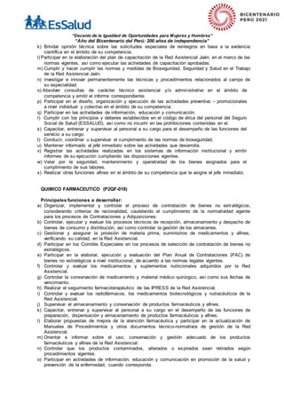 “Decenio de la Igualdad de Oportunidades para Mujeres y Hombres”
“Año del Bicentenario del Perú: 200 años de independencia”
k) Brindar opinión técnica sobre las solicitudes especiales de reintegros en base a la evidencia
científica en el ámbito de su competencia.
l) Participar en la elaboración del plan de capacitación de la Red Asistencial Jaén, en el marco de las
normas vigentes, así como ejecutar las actividades de capacitación aprobadas.
m) Cumplir y hacer cumplir las normas y medidas de Bioseguridad, Seguridad y Salud en el Trabajo
de la Red Asistencial Jaén.
n) investigar e innovar permanentemente las técnicas y procedimientos relacionados al campo de
su especialidad.
o) Absolver consultas de carácter técnico asistencial y/o administrativo en el ámbito de
competencia y emitir el informe correspondiente.
p) Participar en el diseño, organización y ejecución de las actividades preventivo – promocionales
a nivel individual y colectivo en el ámbito de su competencia.
q) Participar en las actividades de información, educación y comunicación.
r) Cumplir con los principios y deberes establecidos en el código de ética del personal del Seguro
Social de Salud (ESSALUD), así como no incurrir en las prohibiciones contenidas en el.
s) Capacitar, entrenar y supervisar al personal a su cargo para el desempeño de las funciones del
servicio a su cargo.
t) Conducir, coordinar u supervisar el cumplimiento de las normas de bioseguridad.
u) Mantener informado al jefe inmediato sobre las actividades que desarrolla.
v) Registrar las actividades realizadas en los sistemas de información institucional y emitir
informes de su ejecución cumpliendo las disposiciones vigentes.
w) Velar por la seguridad, mantenimiento y operatividad de los bienes asignados para el
cumplimiento de sus labores.
x) Realizar otras funciones afines en el ámbito de su competencia que le asigne el jefe inmediato.
QUIMICO FARMACEUTICO (P2QF-018)
Principales funciones a desarrollar:
a) Organizar, implementar y controlar el proceso de contratación de bienes no estratégicos,
considerando criterios de racionalidad, cautelando el cumplimiento de la normatividad vigente
para los procesos de Contrataciones y Adquisiciones.
b) Controlar, ejecutar y evaluar los procesos técnicos de recepción, almacenamiento y despacho de
bienes de consumo y distribución, así como controlar la gestión de los almacenes.
c) Gestionar y asegurar la provisión de materia prima, suministros de medicamentos y afines;
verificando su calidad, en la Red Asistencial.
d) Participar en los Comités Especiales en los procesos de selección de contratación de bienes no
estratégicos.
e) Participar en la elaborar, ejecución y evaluación del Plan Anual de Contrataciones (PAC) de
bienes no estratégicos a nivel institucional, de acuerdo a las normas legales vigentes.
f) Controlar y evaluar los medicamentos y suplementos nutricionales adquiridos por la Red
Asistencial.
g) Controlar la conservación de medicamento y material médico quirúrgico, así como sus fechas de
vencimiento.
h) Realizar el seguimiento farmacoterapéutico de las IPRESS de la Red Asistencial.
i) Controlar y evaluar los radiofármacos, los medicamentos biotecnológicos y nutracéuticos de la
Red Asistencial.
j) Supervisar el almacenamiento y conservación de productos farmacéuticos y afines.
k) Capacitar, entrenar y supervisar al personal a su cargo en el desempeño de las funciones de
preparación, dispensación y almacenamiento de productos farmacéuticos y afines.
l) Elaborar propuestas de mejora de la atención farmacéutica y participar en la actualización de
Manuales de Procedimientos y otros documentos técnico-normativos de gestión de la Red
Asistencial.
m) Orientar e informar sobre el uso, conservación y gestión adecuado de los productos
farmacéuticos y afines de la Red Asistencial.
n) Controlar que los productos contaminados, alterados o expirados sean retirados según
procedimientos vigentes.
o) Participar en actividades de información, educación y comunicación en promoción de la salud y
prevención de la enfermedad, cuando corresponda.
 
