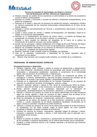 “Decenio de la Igualdad de Oportunidades para Mujeres y Hombres”
“Año del Bicentenario del Perú: 200 años de independencia”
p) Absolver consultas de carácter técnico asistencial y/o administrativo en el ámbito de competencia
y emitir el informe correspondiente.
q) Participar en comités y comisiones y suscribir los informes o dictámenes correspondientes, en el
ámbito de competencia.
r) Participar en el diseño y ejecución de proyectos de intervención sanitaria, investigación científica
y/o docencia autorizados por las instancias institucionales correspondientes en el marco de las
normas vigentes.
s) Investigar e innovar permanentemente las técnicas y procedimientos relacionados al campo de
su especialidad.
t) Cumplir y hacer cumplir las normas y medidas de Bioseguridad y de Seguridad y Salud en el
Trabajo en el ámbito de responsabilidad.
u) Participar en la implementación del sistema de control interno y la Gestión de Riesgos que
correspondan en el ámbito de sus funciones e informar su cumplimiento.
v) Respetar y hacer respetar los derechos del asegurado, en el marco de la política de
humanización de la atención de salud y las normas vigentes.
w) Cumplir con los principios y deberes establecidos en el Código de Ética del Personal del Seguro
Social de Salud (ESSALUD), así como no incurrir en las prohibiciones contenidas en él.
x) Registrar las actividades realizadas en los sistemas de información institucional y emitir informes
de su ejecución, cumpliendo las disposiciones vigentes.
y) Mantener informado al jefe inmediato sobre las actividades que desarrolla
z) Velar por la seguridad, mantenimiento y operatividad de los bienes asignados para el
cumplimiento de sus labores.
aa) Realizar otras funciones que le asigne el jefe inmediato, en el ámbito de su competencia.
PROFESIONAL EN ADMINISTRACIÓN (P2PRO-019)
Principales funciones a desarrollar:
a) Planificar, organizar, dirigir, controlar y evaluar el sistema de adquisiciones y abastecimiento
de la Red Asistencial, considerando criterios de racionalidad, para hacerlo compatible con las
necesidades y presupuestos establecidos, cautelando el cumplimiento de la normatividad
vigente para los procesos de Contrataciones y Adquisiciones.
b) Programar, coordinar, ejecutar y administrar los procesos de contratación de bienes no
estratégicos y servicios, arrendamientos y ejecución de obras, incluyendo los contratos que de
ellos deriven, de acuerdo a las normas vigentes y disponibilidad presupuestal.
c) Participar en la organización administrativa de los Comités Especiales en los procesos de
selección de contratación de bienes no estratégicos, servicios u obras.
d) Organizar, participar, ejecutar y evaluar el Plan Anual de Contrataciones (PAC) de bienes,
servicios y ejecución de obras a nivel institucional, de acuerdo a las normas legales vigentes.
e) Brindar atención integral a los proveedores relacionada con la información de
convocatorias, de entrega-recepción de documentos, orientación y consultas pertinentes.
f) Efectuar y controlar los procesos de control de los bienes patrimoniales de la Red Asistencial
según las normas vigentes y dirigir los procesos de baja y destino final de bienes de los
almacenes de la Red Asistencial, en el marco de la normativa vigente.
g) Dirigir las actividades de recepción, mantenimiento, distribución y redistribución, conservación
y seguridad de los bienes del almacén de la Red Asistencial, controlando el stock de los
mismos y, cuando corresponda de los bienes estratégicos declarados inmovilizados por el
órgano central y/o autoridad competente de la Red Asistencial.
h) Efectuar y controlar los procesos de control de los bienes patrimoniales de la Red Asistencial,
en coordinación con las áreas usuarias, según la norma vigente; así como mantener
actualizado el Margesí de bienes inmuebles de la Institución.
i) Controlar los servicios de limpieza, conservación, seguridad integral de personas y bienes,
transporte y asignación de pasajes y viáticos, a nivel institucional, para el adecuado uso y
racionalidad de los recursos.
j) Mantener
k) Realizar el proceso de análisis, consistencia y procesamiento de información sobre ejecución
de las actividades y proyectos desarrollados por el sistema administrativo que le corresponde.
l) Coordinar y brindar asistencia técnica a las unidades operativas y de dirección que conforman
la Red Asistencial.
 