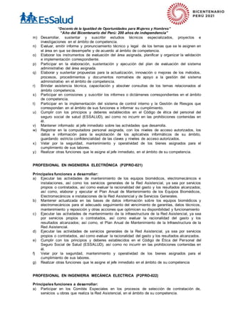 “Decenio de la Igualdad de Oportunidades para Mujeres y Hombres”
“Año del Bicentenario del Perú: 200 años de independencia”
m) Desarrollar, sustentar y suscribir estudios técnicos especializados, proyectos e
investigaciones en el ámbito de competencia.
n) Evaluar, emitir informe y pronunciamiento técnico y legal de los temas que se le asignen en
el área en que se desempeñe y de acuerdo al ámbito de competencia.
o) Elaborar los instrumentos de evaluación del área asignada, planificar y organizar la validación
e implementación correspondiente.
p) Participar en la elaboración, sustentación y ejecución del plan de evaluación del sistema
administrativo del área asignada.
q) Elaborar y sustentar propuestas para la actualización, innovación o mejoras de los métodos,
procesos, procedimientos y documentos normativos de apoyo a la gestión del sistema
administrativo en el ámbito de competencia.
r) Brindar asistencia técnica, capacitación y absolver consultas de los temas relacionados al
ámbito competencia.
s) Participar en comisiones y suscribir los informes o dictámenes correspondientes en el ámbito
de competencia.
t) Participar en la implementación del sistema de control interno y la Gestión de Riesgos que
correspondan en el ámbito de sus funciones e informar su cumplimiento.
u) Cumplir con los principios y deberes establecidos en el Código de ética del personal del
seguro social de salud (ESSALUD), así como no incurrir en las prohibiciones contenidas en
él.
v) Mantener informado al jefe inmediato sobre las actividades que desarrolla.
w) Registrar en la computadora personal asignada, con los niveles de acceso autorizados, los
datos e información para la explotación de los aplicativos informáticos de su ámbito,
guardando estricta confidencialidad de las claves y niveles de acceso autorizados.
x) Velar por la seguridad, mantenimiento y operatividad de los bienes asignados para el
cumplimiento de sus labores.
y) Realizar otras funciones que le asigne el jefe inmediato, en el ámbito de su competencia.
PROFESIONAL EN INGENIERIA ELECTRÓNICA (P2PRO-021)
Principales funciones a desarrollar:
a) Ejecutar las actividades de mantenimiento de los equipos biomédicos, electromecánicos e
instalaciones, así como los servicios generales de la Red Asistencial, ya sea por servicios
propios o contratados, así como evaluar la racionalidad del gasto y los resultados alcanzados;
así como, elaborar y ejecutar el Plan Anual de Mantenimiento de los Equipos Biomédicos,
Electromecánicos e instalaciones de la Red Asistencial y de Servicios Generales.
b) Mantener actualizada en las bases de datos información sobre los equipos biomédicos y
electromecánicos para el adecuado seguimiento del vencimiento de garantías, datos técnicos,
mantenimiento y reposición y otras acciones que optimicen su disponibilidad y funcionamiento
c) Ejecutar las actividades de mantenimiento de la infraestructura de la Red Asistencial, ya sea
por servicios propios o contratados, así como evaluar la racionalidad del gasto y los
resultados alcanzados; así como, el Plan Anual de Mantenimiento de la Infraestructura de la
Red Asistencial.
d) Ejecutar las actividades de servicios generales de la Red Asistencial, ya sea por servicios
propios o contratados, así como evaluar la racionalidad del gasto y los resultados alcanzados.
e) Cumplir con los principios y deberes establecidos en el Código de Ética del Personal del
Seguro Social de Salud (ESSALUD), así como no incurrir en las prohibiciones contenidas en
él.
f) Velar por la seguridad, mantenimiento y operatividad de los bienes asignados para el
cumplimiento de sus labores.
g) Realizar otras funciones que le asigne el jefe inmediato en el ámbito de su competencia
PROFESIONAL EN INGENIERIA MECÁNICA ELECTRICA (P2PRO-022)
Principales funciones a desarrollar:
a) Participar en los Comités Especiales en los procesos de selección de contratación de,
servicios u obras que realiza la Red Asistencial, en el ámbito de su competencia.
 