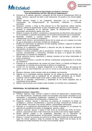 “Decenio de la Igualdad de Oportunidades para Mujeres y Hombres”
“Año del Bicentenario del Perú: 200 años de independencia”
b) Participar en la elaborar, ejecución y evaluación del Plan Anual de Contrataciones (PAC) de
bienes, servicios y ejecución de obras a nivel institucional, de acuerdo a las normas legales
vigentes.
c) Brindar atención integral a los proveedores relacionada con la información de
convocatorias, de entrega-recepción de documentos, orientación y consultas
pertinentes.
d) Supervisar, controlar y revisar la flota vehicular de la Red Asistencial, realizar informes
técnicos y realizar los requerimientos al área competente para optimizar su funcionamiento.
e) Controlar la operatividad de los vehículos, lugares de desplazamiento, consumo de
combustible, documentación vigente entre otros.
f) Realizar el proceso de análisis, consistencia y procesamiento de información sobre ejecución
de las actividades y proyectos desarrollados por el sistema administrativo que le corresponde.
g) Desarrollar, sustentar y suscribir estudios técnicos especializados, proyectos e
investigaciones en el ámbito de competencia.
h) Evaluar, emitir informe y pronunciamiento técnico de los temas que se le asignen en el área
en que se desempeñe y de acuerdo al ámbito de competencia.
i) Elaborar los instrumentos de evaluación del área asignada, planificar y organizar la validación
e implementación correspondiente.
j) Participar en la elaboración, sustentación y ejecución del plan de evaluación del sistema
administrativo del área asignada.
k) Elaborar y sustentar propuestas para la actualización, innovación o mejoras de los métodos,
procesos, procedimientos y documentos normativos de apoyo a la gestión del sistema
administrativo en el ámbito de competencia.
l) Brindar asistencia técnica, capacitación y absolver consultas de los temas relacionados al
ámbito competencia.
m) Participar en comisiones y suscribir los informes o dictámenes correspondientes en el ámbito
de competencia.
n) Participar en la implementación del sistema de control interno y la Gestión de Riesgos que
correspondan en el ámbito de sus funciones e informar su cumplimiento.
o) Cumplir con los principios y deberes establecidos en el Código de ética del personal del
seguro social de salud (ESSALUD), así como no incurrir en las prohibiciones contenidas en
él.
p) Mantener informado al jefe inmediato sobre las actividades que desarrolla.
q) Registrar en la computadora personal asignada, con los niveles de acceso autorizados, los
datos e información para la explotación de los aplicativos informáticos de su ámbito,
guardando estricta confidencialidad de las claves y niveles de acceso autorizados.
r) Velar por la seguridad, mantenimiento y operatividad de los bienes asignados para el
cumplimiento de sus labores.
s) Realizar otras funciones que le asigne el jefe inmediato, en el ámbito de su competencia.
PROFESIONAL EN CONTABILIDAD (P2PRO-023)
Principales funciones a desarrollar:
a) Planificar, organizar, dirigir, controlar y evaluar el sistema de adquisiciones y abastecimiento
de la Red Asistencial, considerando criterios de racionalidad, para hacerlo compatible con las
necesidades y presupuestos establecidos, cautelando el cumplimiento de la normatividad
vigente para los procesos de Contrataciones y Adquisiciones.
b) Programar, coordinar, ejecutar y administrar los procesos de contratación de bienes no
estratégicos y servicios, arrendamientos y ejecución de obras, incluyendo los contratos que
de ellos deriven, de acuerdo a las normas vigentes y disponibilidad presupuestal.
c) Participar en la organización administrativa de los Comités Especiales en los procesos de
selección de contratación de bienes no estratégicos, servicios u obras.
d) Organizar, participar, ejecutar y evaluar el Plan Anual de Contrataciones (PAC) de bienes,
servicios y ejecución de obras a nivel institucional, de acuerdo a las normas legales vigentes.
e) Brindar atención integral a los proveedores relacionada con la información de
convocatorias, de entrega-recepción de documentos, orientación y consultas pertinentes.
f) Efectuar y controlar los procesos de control de los bienes patrimoniales de la Red Asistencial
según las normas vigentes y dirigir los procesos de baja y destino final de bienes de los
almacenes de la Red Asistencial, en el marco de la normativa vigente.
 