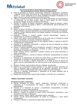 “Decenio de la Igualdad de Oportunidades para Mujeres y Hombres”
“Año del Bicentenario del Perú: 200 años de independencia”
g) Dirigir las actividades de recepción, mantenimiento, distribución y redistribución, conservación
y seguridad de los bienes del almacén de la Red Asistencial, controlando el stock de los
mismos y, cuando corresponda de los bienes estratégicos declarados inmovilizados por el
órgano central y/o autoridad competente de la Red Asistencial.
h) Efectuar y controlar los procesos de control de los bienes patrimoniales de la Red Asistencial,
en coordinación con las áreas usuarias, según la norma vigente; así como mantener
actualizado el Margesí de bienes inmuebles de la Institución.
i) Controlar los servicios de limpieza, conservación, seguridad integral de personas y bienes,
transporte y asignación de pasajes y viáticos, a nivel institucional, para el adecuado uso y
racionalidad de los recursos.
j) Mantener
k) Realizar el proceso de análisis, consistencia y procesamiento de información sobre ejecución
de las actividades y proyectos desarrollados por el sistema administrativo que le corresponde.
l) Coordinar y brindar asistencia técnica a las unidades operativas y de dirección que conforman
la Red Asistencial.
m) Desarrollar, sustentar y suscribir estudios técnicos especializados, proyectos e
investigaciones en el ámbito de competencia.
n) Evaluar, emitir informe y pronunciamiento técnico de los temas que se le asignen en el área
en que se desempeñe y de acuerdo al ámbito de competencia.
o) Elaborar los instrumentos de evaluación del área asignada, planificar y organizar la validación
e implementación correspondiente.
p) Participar en la elaboración, sustentación y ejecución del plan de evaluación del sistema
administrativo del área asignada.
q) Elaborar y sustentar propuestas para la actualización, innovación o mejoras de los métodos,
procesos, procedimientos y documentos normativos de apoyo a la gestión del sistema
administrativo en el ámbito de competencia.
r) Brindar asistencia técnica, capacitación y absolver consultas de los temas relacionados al
ámbito competencia.
s) Participar en comisiones y suscribir los informes o dictámenes correspondientes en el ámbito
de competencia.
t) Participar en la implementación del sistema de control interno y la Gestión de Riesgos que
correspondan en el ámbito de sus funciones e informar su cumplimiento.
u) Cumplir con los principios y deberes establecidos en el Código de ética del personal del
seguro social de salud (ESSALUD), así como no incurrir en las prohibiciones contenidas en
él.
v) Mantener informado al jefe inmediato sobre las actividades que desarrolla.
w) Registrar en la computadora personal asignada, con los niveles de acceso autorizados, los
datos e información para la explotación de los aplicativos informáticos de su ámbito,
guardando estricta confidencialidad de las claves y niveles de acceso autorizados.
x) Velar por la seguridad, mantenimiento y operatividad de los bienes asignados para el
cumplimiento de sus labores.
y) Realizar otras funciones que le asigne el jefe inmediato, en el ámbito de su competencia.
TÉCNICO CALIFICADO (T3TCA-027)
Principales funciones a desarrollar:
a) Ejecutar actividades de revisión, registro, clarificación, codificación, actualización y
seguimiento de la documentación que ingresa o egresa del área en el ámbito de
responsabilidad.
b) Participar en la formulación de normas y procedimientos correspondientes al sistema
administrativo al cual el cargo está adscrito
c) Reparación de mobiliarios y reparación de sistema eléctrico.
d) Redactar y preparar los proyectos de cartas, oficios, memorándum, resoluciones y otros
documentos de acuerdo a indicaciones.
e) Preparar reportes, cuadros, gráficos y resúmenes diversos solicitados.
f) Absolver consulta técnico-administrativas del ámbito de competencia y emitir informe
correspondiente.
g) Participar en reuniones y comisiones de trabajo según indicaciones
 