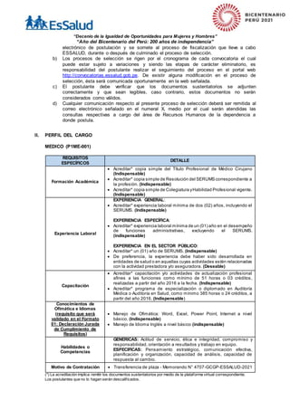 “Decenio de la Igualdad de Oportunidades para Mujeres y Hombres”
“Año del Bicentenario del Perú: 200 años de independencia”
electrónico de postulación y se somete al proceso de fiscalización que lleve a cabo
ESSALUD, durante o después de culminado el proceso de selección.
b) Los procesos de selección se rigen por el cronograma de cada convocatoria el cual
puede estar sujeto a variaciones y siendo las etapas de carácter eliminatorio, es
responsabilidad del postulante realizar el seguimiento del proceso en el portal web
http://convocatorias.essalud.gob.pe. De existir alguna modificación en el proceso de
selección, ésta será comunicada oportunamente en la web señalada.
c) El postulante debe verificar que los documentos sustentatorios se adjunten
correctamente y que sean legibles, caso contrario, estos documentos no serán
considerados como válidos.
d) Cualquier comunicación respecto al presente proceso de selección deberá ser remitida al
correo electrónico señalado en el numeral X, medio por el cual serán atendidas las
consultas respectivas a cargo del área de Recursos Humanos de la dependencia a
donde postula.
II. PERFIL DEL CARGO
MEDICO (P1ME-001)
REQUISITOS
ESPECÍFICOS
DETALLE
Formación Académica
 Acreditar* copia simple del Título Profesional de Médico Cirujano
(Indispensable)
 Acreditar* copia simple de Resolución del SERUMS correspondiente a
la profesión. (Indispensable)
 Acreditar* copia simple de Colegiatura yHabilidad Profesional vigente.
(Indispensable)
Experiencia Laboral
EXPERIENCIA GENERAL:
 Acreditar* experiencia laboral mínima de dos (02) años, incluyendo el
SERUMS. (Indispensable)
EXPERIENCIA ESPECÍFICA:
 Acreditar* experiencia laboral mínima de un (01) año en el desempeño
de funciones administrativas, excluyendo el SERUMS.
(indispensable)
EXPERIENCIA EN EL SECTOR PÚBLICO:
 Acreditar* un (01) año de SERUMS. (Indispensable)
 De preferencia, la experiencia debe haber sido desarrollada en
entidades de salud o en aquellas cuyas actividades estén relacionadas
con la actividad prestadora y/o aseguradora. (Deseable)
Capacitación
 Acreditar* capacitación y/o actividades de actualización profesional
afines a las funciones como mínimo de 51 horas o 03 créditos,
realizadas a partir del año 2016 a la fecha. (Indispensable)
 Acreditar* programa de especialización o diplomado en Auditoría
Médica o Auditoría en Salud, como mínimo 385 horas o 24 créditos, a
partir del año 2016. (Indispensable)
Conocimientos de
Ofimática e Idiomas
(requisito que será
validado en el Formato
01: Declaración Jurada
de Cumplimiento de
Requisitos)
 Manejo de Ofimática: Word, Excel, Power Point, Internet a nivel
básico. (Indispensable)
 Manejo de Idioma Inglés a nivel básico (indispensable)
Habilidades o
Competencias
GENERICAS: Actitud de servicio, ética e integridad, compromiso y
responsabilidad, orientación a resultados y trabajo en equipo.
ESPECIFICAS: Pensamiento estratégico, comunicación efectiva,
planificación y organización, capacidad de análisis, capacidad de
respuesta al cambio.
Motivo de Contratación  Transferencia de plaza - Memorando N° 4707-GCGP-ESSALUD-2021
(*) La acreditación implica remitir los documentos sustentatorios por medio de la plataforma virtual correspondiente.
Los postulantes que no lo hagan serán descalificados.
 