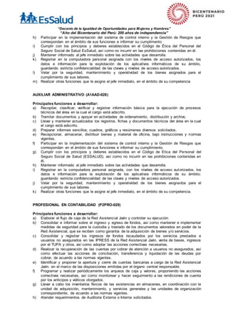 “Decenio de la Igualdad de Oportunidades para Mujeres y Hombres”
“Año del Bicentenario del Perú: 200 años de independencia”
h) Participar en la implementación del sistema de control interno y la Gestión de Riesgos que
correspondan en el ámbito de sus funciones e informar su cumplimento
i) Cumplir con los principios y deberes establecidos en el Código de Ética del Personal del
Seguro Social de Salud EsSalud, así como no incurrir en las prohibiciones contenidas en él.
j) Mantener informado al jefe inmediato sobre las actividades que desarrolla.
k) Registrar en la computadora personal asignada con los niveles de acceso autorizados, los
datos e información para la explotación de los aplicativos informáticos de su ámbito,
guardando estricta confidencialidad de las claves y niveles de acceso autorizados.
l) Velar por la seguridad, mantenimiento y operatividad de los bienes asignados para el
cumplimiento de sus labores.
m) Realizar otras funciones que le asigne el jefe inmediato, en el ámbito de su competencia
AUXILIAR ADMINISTRATIVO (A1AAD-028)
Principales funciones a desarrollar:
a) Recopilar, clasificar, verificar y registrar información básica para la ejecución de procesos
técnicos del área en la cual el cargo está adscrito.
b) Tramitar documentos y apoyar en actividades de ordenamiento, distribución y archivo.
c) Llevar y mantener actualizados los registros, fichas y documentos técnicos del área en la cual
el cargo está adscrito.
d) Preparar informes sencillos, cuadros, gráficos y resúmenes diversos solicitados.
e) Recepcionar, almacenar, distribuir bienes y material de oficina, bajo instrucciones y normas
vigentes.
f) Participar en la implementación del sistema de control interno y la Gestión de Riesgos que
correspondan en el ámbito de sus funciones e informar su cumplimiento.
g) Cumplir con los principios y deberes establecidos en el Código de Etica del Personal del
Seguro Social de Salud (ESSALUD), así como no incurrir en las prohibiciones contenidas en
él.
h) Mantener informado al jefe inmediato sobre las actividades que desarrolla.
i) Registrar en la computadora personal asignada, con los niveles de acceso autorizados, los
datos e información para la explotación de los aplicativos informáticos de su ámbito;
guardando estricta confidencialidad de las claves y niveles de acceso autorizados.
j) Velar por la seguridad, mantenimiento y operatividad de los bienes asignados para el
cumplimiento de sus labores.
k) Realizar otras funciones que le asigne el jefe inmediato, en el ámbito de su competencia.
PROFESIONAL EN CONTABILIDAD (P2PRO-029)
Principales funciones a desarrollar:
a) Elaborar el flujo de caja de la Red Asistencial Jaén y controlar su ejecución.
b) Consolidar e informar sobre el ingreso y egreso de fondos, así como mantener e implementar
medidas de seguridad para la custodia y traslado de los documentos valorados en poder de la
Red Asistencial, que se reciben como garantía de la adquisición de bienes y/o servicios.
c) Consolidar y registrar los ingresos de fondos recaudados por los servicios prestados a
usuarios no asegurados en las IPRESS de la Red Asistencial Jaén, venta de bases, ingresos
por el TUPA y otros, así como adoptar las acciones correctivas necesarias.
d) Realizar la recuperación de las cuentas por cobrar de atención a usuarios no asegurados, así
como efectuar las acciones de conciliación, transferencia y liquidación de las deudas por
cobrar, de acuerdo a las normas vigentes.
e) Identificar y proponer la apertura y cierre de cuentas bancarias a cargo de la Red Asistencial
Jaén. en el marco de las disposiciones emitidas por el órgano central responsable.
f) Programar y realizar periódicamente los arqueos de caja y valores, proponiendo las acciones
correctivas necesarias, así como monitorear y hacer seguimiento a las rendiciones de cuenta
por los anticipos y viáticos otorgados.
g) Llevar a cabo los inventarios físicos de las existencias en almacenes, en coordinación con la
unidad de adquisición, mantenimiento, y servicios generales y las unidades de organización
correspondiente, de acuerdo a las normas vigentes.
h) Atender requerimientos de Auditoria Externa o Interna solicitados.
 