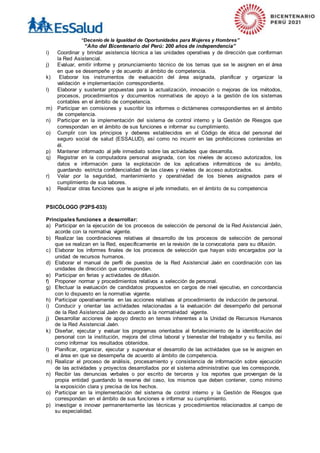 “Decenio de la Igualdad de Oportunidades para Mujeres y Hombres”
“Año del Bicentenario del Perú: 200 años de independencia”
i) Coordinar y brindar asistencia técnica a las unidades operativas y de dirección que conforman
la Red Asistencial.
j) Evaluar, emitir informe y pronunciamiento técnico de los temas que se le asignen en el área
en que se desempeñe y de acuerdo al ámbito de competencia.
k) Elaborar los instrumentos de evaluación del área asignada, planificar y organizar la
validación e implementación correspondiente.
l) Elaborar y sustentar propuestas para la actualización, innovación o mejoras de los métodos,
procesos, procedimientos y documentos normativos de apoyo a la gestión de los sistemas
contables en el ámbito de competencia.
m) Participar en comisiones y suscribir los informes o dictámenes correspondientes en el ámbito
de competencia.
n) Participar en la implementación del sistema de control interno y la Gestión de Riesgos que
correspondan en el ámbito de sus funciones e informar su cumplimiento.
o) Cumplir con los principios y deberes establecidos en el Código de ética del personal del
seguro social de salud (ESSALUD), así como no incurrir en las prohibiciones contenidas en
él.
p) Mantener informado al jefe inmediato sobre las actividades que desarrolla.
q) Registrar en la computadora personal asignada, con los niveles de acceso autorizados, los
datos e información para la explotación de los aplicativos informáticos de su ámbito,
guardando estricta confidencialidad de las claves y niveles de acceso autorizados.
r) Velar por la seguridad, mantenimiento y operatividad de los bienes asignados para el
cumplimiento de sus labores.
s) Realizar otras funciones que le asigne el jefe inmediato, en el ámbito de su competencia
PSICÓLOGO (P2PS-033)
Principales funciones a desarrollar:
a) Participar en la ejecución de los procesos de selección de personal de la Red Asistencial Jaén,
acorde con la normativa vigente.
b) Realizar las coordinaciones relativas al desarrollo de los procesos de selección de personal
que se realizan en la Red, específicamente en la revisión de la convocatoria para su difusión.
c) Elaborar los informes finales de los procesos de selección que hayan sido encargados por la
unidad de recursos humanos.
d) Elaborar el manual de perfil de puestos de la Red Asistencial Jaén en coordinación con las
unidades de dirección que correspondan.
e) Participar en ferias y actividades de difusión.
f) Proponer normar y procedimientos relativos a selección de personal.
g) Efectuar la evaluación de candidatos propuestos en cargos de nivel ejecutivo, en concordancia
con lo dispuesto en la normativa vigente.
h) Participar operativamente en las acciones relativas al procedimiento de inducción de personal.
i) Conducir y orientar las actividades relacionadas a la evaluación del desempeño del personal
de la Red Asistencial Jaén de acuerdo a la normatividad vigente.
j) Desarrollar acciones de apoyo directo en temas inherentes a la Unidad de Recursos Humanos
de la Red Asistencial Jaén.
k) Diseñar, ejecutar y evaluar los programas orientados al fortalecimiento de la identificación del
personal con la institución, mejora del clima laboral y bienestar del trabajador y su familia, asi
como informar los resultados obtenidos.
l) Planificar, organizar, ejecutar y supervisar el desarrollo de las actividades que se le asignen en
el área en que se desempeña de acuerdo al ámbito de competencia.
m) Realizar el proceso de análisis, procesamiento y consistencia de información sobre ejecución
de las actividades y proyectos desarrollados por el sistema administrativo que les corresponde,
n) Recibir las denuncias verbales o por escrito de terceros y los reportes que provengan de la
propia entidad guardando la reserva del caso, los mismos que deben contener, como mínimo
la exposición clara y precisa de los hechos.
o) Participar en la implementación del sistema de control interno y la Gestión de Riesgos que
correspondan en el ámbito de sus funciones e informar su cumplimiento.
p) investigar e innovar permanentemente las técnicas y procedimientos relacionados al campo de
su especialidad.
 