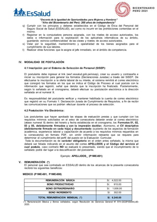 “Decenio de la Igualdad de Oportunidades para Mujeres y Hombres”
“Año del Bicentenario del Perú: 200 años de independencia”
q) Cumplir con los principios y deberes establecidos en el Código de Ética del Personal del
Seguro Social de Salud (ESSALUD), así como no incurrir en las prohibiciones contenidas en el
mismo.
r) Registrar en la computadora persona asignada, con los niveles de acceso autorizados, los
datos e información para la explotación de los aplicativos informáticos de su ámbito,
guardando estricta confidencialidad de las claves y niveles de acceso autorizados.
s) Velar por la seguridad, mantenimiento y operatividad de los bienes asignados para el
cumplimiento de sus labores.
t) Realizar otras funciones que le asigne el jefe inmediato, en el ámbito de competencia.
IV. MODALIDAD DE POSTULACIÒN
4.1 Inscripción por el Sistema de Selección de Personal (SISEP):
El postulante debe ingresar al link (ww1.essalud.gob.pe/sisep), crear su usuario y contraseña e
iniciar su inscripción para generar los formatos (Declaraciones Juradas) a través del SISEP. De
efectuarse la inscripción a la oferta laboral de su interés, el sistema remitirá al correo electrónico
que consignó los formatos en los que se indica el Código de Proceso al cual postula con la
información que registró, señal que denota que la inscripción ha finalizado. Posteriormente,
según lo señalado en el cronograma, deberá efectuar su postulación electrónica a la dirección
señalada en el numeral X.
Es responsabilidad del postulante verificar y mantener habilitada la cuenta de correo electrónico
que registró en su Formato 1: Declaración Jurada de Cumplimiento de Requisitos, a fin de recibir
las comunicaciones que se podrían efectuar durante el proceso de selección.
4.2 Postulación Vía Electrónica:
Los postulantes que hayan aprobado las etapas de evaluación previas y que cumplan con los
requisitos mínimos solicitados en el aviso de convocatoria deberán enviar al correo electrónico
(véase numeral X) dentro del horario y fecha establecida en el cronograma, los Formatos 01, 02,
03 y 05, debidamente firmados y con la impresión dactilar. Asimismo, el CV descriptivo
(debidamente firmado en cada hoja) y documentado (sustento de los aspectos de formación
académica, experiencia laboral y capacitación de acuerdo a los requisitos mínimos requeridos en
la convocatoria) en formato PDF, sin omitir información relevante que se requiera para
determinar el cumplimiento del perfil del puesto en la Evaluación Curricular.
Toda la documentación es de carácter obligatorio en el orden antes señalado, la misma que
deberá ser foliada indicando en el asunto del correo APELLIDOS y el Código del servicio al
cual postula, caso contrario NO se evaluará lo presentado, siendo que el incumplimiento de lo
señalado podrá dar lugar a la descalificación del postulante.
Ejemplo: APELLIDOS_ (P1ME-001)
V. REMUNERACIÓN (*)
El personal que sea contratado en ESSALUD dentro de los alcances de la presente convocatoria
recibirá los siguientes beneficios:
MEDICO (P1ME-001, P1ME-008)
REMUNERACIÓN BÁSICA S/. 4,022.00
BONO PRODUCTIVIDAD S/. 910.00
BONO EXTRAORDINARIO S/. 1,006.00
BONO INCREMENTO S/. 302.00
TOTAL REMUNERACION MENSUAL (*) S/. 6.240.00
(*) Remuneración Básica y Bonos señalados, según Resolución de Gerencia General N° 974-GCGP-ESSALUD-
2020.
 