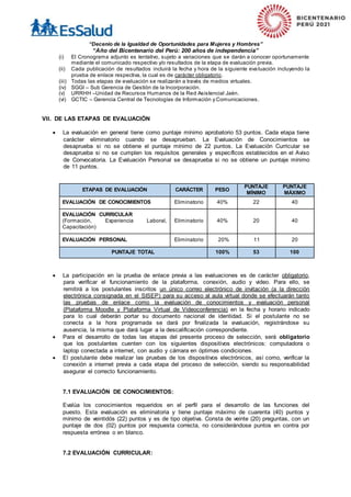 “Decenio de la Igualdad de Oportunidades para Mujeres y Hombres”
“Año del Bicentenario del Perú: 200 años de independencia”
(i) El Cronograma adjunto es tentativo, sujeto a variaciones que se darán a conocer oportunamente
mediante el comunicado respectivo y/o resultados de la etapa de evaluación previa.
(ii) Cada publicación de resultados incluirá la fecha y hora de la siguiente evaluación incluyendo la
prueba de enlace respectiva, la cual es de carácter obligatorio.
(iii) Todas las etapas de evaluación se realizarán a través de medios virtuales.
(iv) SGGI – Sub Gerencia de Gestión de la Incorporación.
(v) URRHH –Unidad de Recursos Humanos de la Red Asistencial Jaén.
(vi) GCTIC – Gerencia Central de Tecnologías de Información y Comunicaciones.
VII. DE LAS ETAPAS DE EVALUACIÓN
 La evaluación en general tiene como puntaje mínimo aprobatorio 53 puntos. Cada etapa tiene
carácter eliminatorio cuando se desaprueban. La Evaluación de Conocimientos se
desaprueba si no se obtiene el puntaje mínimo de 22 puntos. La Evaluación Curricular se
desaprueba si no se cumplen los requisitos generales y específicos establecidos en el Aviso
de Convocatoria. La Evaluación Personal se desaprueba si no se obtiene un puntaje mínimo
de 11 puntos.
ETAPAS DE EVALUACIÓN CARÁCTER PESO
PUNTAJE
MÍNIMO
PUNTAJE
MÁXIMO
EVALUACIÓN DE CONOCIMIENTOS Eliminatorio 40% 22 40
EVALUACIÓN CURRICULAR
(Formación, Experiencia Laboral,
Capacitación)
Eliminatorio 40% 20 40
EVALUACIÓN PERSONAL Eliminatorio 20% 11 20
PUNTAJE TOTAL 100% 53 100
 La participación en la prueba de enlace previa a las evaluaciones es de carácter obligatorio,
para verificar el funcionamiento de la plataforma, conexión, audio y video. Para ello, se
remitirá a los postulantes inscritos un único correo electrónico de invitación (a la dirección
electrónica consignada en el SISEP) para su acceso al aula virtual donde se efectuarán tanto
las pruebas de enlace como la evaluación de conocimientos y evaluación personal
(Plataforma Moodle y Plataforma Virtual de Videoconferencia) en la fecha y horario indicado
para lo cual deberán portar su documento nacional de identidad. Si el postulante no se
conecta a la hora programada se dará por finalizada la evaluación, registrándose su
ausencia, la misma que dará lugar a la descalificación correspondiente.
 Para el desarrollo de todas las etapas del presente proceso de selección, será obligatorio
que los postulantes cuenten con los siguientes dispositivos electrónicos: computadora o
laptop conectada a internet, con audio y cámara en óptimas condiciones.
 El postulante debe realizar las pruebas de los dispositivos electrónicos, así como, verificar la
conexión a internet previa a cada etapa del proceso de selección, siendo su responsabilidad
asegurar el correcto funcionamiento.
7.1 EVALUACIÓN DE CONOCIMIENTOS:
Evalúa los conocimientos requeridos en el perfil para el desarrollo de las funciones del
puesto. Esta evaluación es eliminatoria y tiene puntaje máximo de cuarenta (40) puntos y
mínimo de veintidós (22) puntos y es de tipo objetiva. Consta de veinte (20) preguntas, con un
puntaje de dos (02) puntos por respuesta correcta, no considerándose puntos en contra por
respuesta errónea o en blanco.
7.2 EVALUACIÓN CURRICULAR:
 