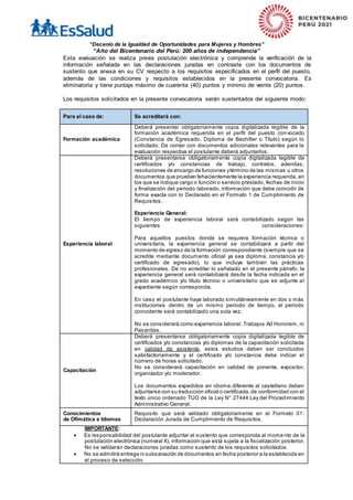 “Decenio de la Igualdad de Oportunidades para Mujeres y Hombres”
“Año del Bicentenario del Perú: 200 años de independencia”
Esta evaluación se realiza previa postulación electrónica y comprende la verificación de la
información señalada en las declaraciones juradas en contraste con los documentos de
sustento que anexa en su CV respecto a los requisitos especificados en el perfil del puesto,
además de las condiciones y requisitos establecidos en la presente convocatoria. Es
eliminatoria y tiene puntaje máximo de cuarenta (40) puntos y mínimo de veinte (20) puntos.
Los requisitos solicitados en la presente convocatoria serán sustentados del siguiente modo:
Para el caso de: Se acreditará con:
Formación académica
Deberá presentar obligatoriamente copia digitalizada legible de la
formación académica requerida en el perfil del puesto convocado
(Constancia de Egresado, Diploma de Bachiller o Título) según lo
solicitado. De contar con documentos adicionales relevantes para la
evaluación respectiva el postulante deberá adjuntarlos.
Experiencia laboral
Deberá presentarse obligatoriamente copia digitalizada legible de
certificados y/o constancias de trabajo, contratos, adendas,
resoluciones de encargo de funciones ytérmino de las mismas u otros
documentos que prueben fehacientemente la experiencia requerida, en
los que se indique cargo o función o servicio prestado, fechas de inicio
y finalización del periodo laborado, información que debe coincidir de
forma exacta con lo Declarado en el Formato 1 de Cumplimiento de
Requisitos.
Experiencia General:
El tiempo de experiencia laboral será contabilizado según las
siguientes consideraciones:
Para aquellos puestos donde se requiera formación técnica o
universitaria, la experiencia general se contabilizará a partir del
momento de egreso de la formación correspondiente (siempre que se
acredite mediante documento oficial ya sea diploma, constancia y/o
certificado de egresado), lo que incluye también las prácticas
profesionales. De no acreditar lo señalado en el presente párrafo, la
experiencia general será contabilizará desde la fecha indicada en el
grado académico y/o título técnico o universitario que se adjunte al
expediente según corresponda.
En caso el postulante haya laborado simultáneamente en dos o más
instituciones dentro de un mismo periodo de tiempo, el periodo
coincidente será contabilizado una sola vez.
No se considerará como experiencia laboral: Trabajos Ad Honorem, ni
Pasantías.
Capacitación
Deberá presentarse obligatoriamente copia digitalizada legible de
certificados y/o constancias y/o diplomas de la capacitación solicitada
en calidad de asistente, estos estudios deben ser concluidos
satisfactoriamente y el certificado y/o constancia debe indicar el
número de horas solicitado.
No se considerará capacitación en calidad de ponente, expositor,
organizador y/o moderador.
Los documentos expedidos en idioma diferente al castellano deben
adjuntarse con su traducción oficial o certificada,de conformidad con el
texto único ordenado TUO de la Ley N° 27444 Ley del Procedimiento
Administrativo General.
Conocimientos
de Ofimática e Idiomas
Requisito que será validado obligatoriamente en el Formato 01:
Declaración Jurada de Cumplimiento de Requisitos.
IMPORTANTE:
 Es responsabilidad del postulante adjuntar el sustento que corresponda al momento de la
postulación electrónica (numeral X), información que está sujeta a la fiscalización posterior.
No se validarán declaraciones juradas como sustento de los requisitos solicitados.
 No se admitirá entrega ni subsanación de documentos en fecha posterior a la establecida en
el proceso de selección.
 