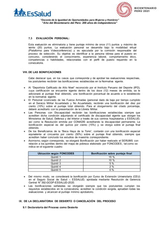 “Decenio de la Igualdad de Oportunidades para Mujeres y Hombres”
“Año del Bicentenario del Perú: 200 años de independencia”
7.3 EVALUACIÓN PERSONAL:
Esta evaluación es eliminatoria y tiene puntaje mínimo de once (11) puntos y máximo de
veinte (20) puntos. La evaluación personal se desarrolla bajo la modalidad virtual
(Plataforma para Videoconferencia) y es ejecutada por la comisión responsable del
proceso de selección. Su objetivo es identificar a la persona idónea para el puesto en
concurso, considerando el conocimiento, experiencia laboral, comportamiento ético,
competencias o habilidades, relacionadas con el perfil de puesto requerido en la
convocatoria.
VIII. DE LAS BONIFICACIONES
Cabe destacar que, en los casos que corresponda y de aprobar las evaluaciones respectivas,
los postulantes recibirán las bonificaciones establecidas en la Normativa vigente.
 Al “Deportista Calificado de Alto Nivel” reconocido por el Instituto Peruano del Deporte (IPD),
cuya certificación se encuentre vigente dentro de los doce (12) meses de emitida, se le
adicionará al puntaje final obtenido, una bonificación porcentual de acuerdo a lo establecido
en la normativa vigente.
 El Personal Licenciado de las Fuerza Armadas (personal dado de baja por tiempo cumplido
en el Servicio Militar Acuartelado y No Acuartelado, recibirán una bonificación del diez por
ciento (10%) sobre el puntaje total obtenido. Para el otorgamiento del citado porcentaje,
deberá acreditarlo con la presentación de la Libreta Militar.
 Las Personas con Discapacidad recibirán las bonificaciones establecidas siempre que
acrediten dicha condición adjuntando el certificado de discapacidad vigente que otorgan los
Ministerios de Salud, Defensa y del Interior a través de sus centros hospitalarios y ESSALUD,
así como la Resolución emitida por CONADIS acreditando la discapacidad permanente. La
bonificación especial es del quince por ciento (15%) y se otorga sobre el puntaje final
obtenido.
 De los Beneficiarios de la “Beca Haya de la Torre”, contarán con una bonificación especial
equivalente al cincuenta por ciento (50%) sobre el puntaje final obtenido, siempre que
acrediten haber concluido los estudios de maestría correspondiente.
 Asimismo, según corresponda, se otorgará Bonificación por haber realizado el SERUMS con
relación a los quintiles dentro del mapa de pobreza elaborado por FONCODES, tal como se
indica en el siguiente cuadro:
Ubicación según FONCODES Bonificación sobre puntaje final
Quintil 1 15 %
Quintil 2 10 %
Quintil 3 5 %
Quintil 4 2 %
Quintil 5 0 %
 Del mismo modo, se considerará la bonificación por Curso de Extensión Universitaria (CEU)
en el Seguro Social de Salud – ESSALUD, aprobada mediante Resolución de Gerencia
Central N” 392-GCGP-ESSALUD-2020.
 Las bonificaciones señaladas se otorgarán siempre que los postulantes cumplan los
requisitos establecidos en la convocatoria, acrediten la condición exigida, aprueben todas las
evaluaciones y alcancen el puntaje mínimo aprobatorio.
IX. DE LA DECLARATORIA DE DESIERTO O CANCELACIÓN DEL PROCESO
9.1 Declaratoria del Proceso como Desierto
 