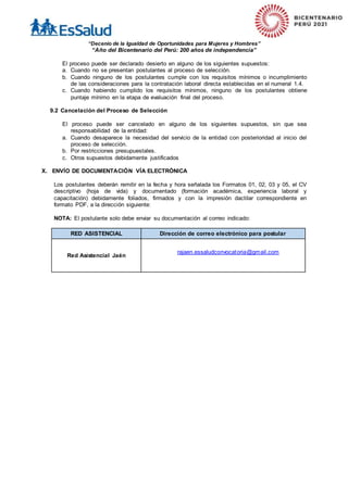 “Decenio de la Igualdad de Oportunidades para Mujeres y Hombres”
“Año del Bicentenario del Perú: 200 años de independencia”
El proceso puede ser declarado desierto en alguno de los siguientes supuestos:
a. Cuando no se presentan postulantes al proceso de selección.
b. Cuando ninguno de los postulantes cumple con los requisitos mínimos o incumplimiento
de las consideraciones para la contratación laboral directa establecidas en el numeral 1.4.
c. Cuando habiendo cumplido los requisitos mínimos, ninguno de los postulantes obtiene
puntaje mínimo en la etapa de evaluación final del proceso.
9.2 Cancelación del Proceso de Selección
El proceso puede ser cancelado en alguno de los siguientes supuestos, sin que sea
responsabilidad de la entidad:
a. Cuando desaparece la necesidad del servicio de la entidad con posterioridad al inicio del
proceso de selección.
b. Por restricciones presupuestales.
c. Otros supuestos debidamente justificados
X. ENVÍO DE DOCUMENTACIÓN VÍA ELECTRÓNICA
Los postulantes deberán remitir en la fecha y hora señalada los Formatos 01, 02, 03 y 05, el CV
descriptivo (hoja de vida) y documentado (formación académica, experiencia laboral y
capacitación) debidamente foliados, firmados y con la impresión dactilar correspondiente en
formato PDF, a la dirección siguiente:
NOTA: El postulante solo debe enviar su documentación al correo indicado:
RED ASISTENCIAL Dirección de correo electrónico para postular
Red Asistencial Jaén
rajaen.essaludconvocatoria@gmail.com
 