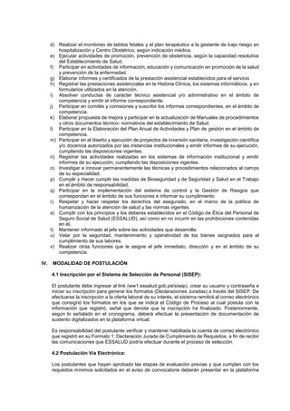 d) Realizar el monitoreo de latidos fetales y el plan terapéutico a la gestante de bajo riesgo en
hospitalización y Centro Obstétrico, según indicación médica.
e) Ejecutar actividades de promoción, prevención de obstetricia, según la capacidad resolutiva
del Establecimiento de Salud.
f) Participar en actividades de información, educación y comunicación en promoción de la salud
y prevención de la enfermedad.
g) Elaborar informes y certificados de la prestación asistencial establecidos para el servicio
h) Registrar las prestaciones asistenciales en la Historia Clínica, los sistemas informáticos, y en
formularios utilizados en la atención.
i) Absolver conductas de carácter técnico asistencial y/o administrativo en el ámbito de
competencia y emitir el informe correspondiente.
j) Participar en comités y comisiones y suscribir los informes correspondientes, en el ámbito de
competencia.
k) Elaborar propuesta de mejora y participar en la actualización de Manuales de procedimientos
y otros documentos técnico- normativos del establecimiento de Salud.
l) Participar en la Elaboración del Plan Anual de Actividades y Plan de gestión en el ámbito de
competencia.
m) Participar en el diseño y ejecución de proyectos de inversión sanitaria, investigación científica
y/o docencia autorizados por las instancias institucionales y emitir informes de su ejecución,
cumpliendo las disposiciones vigentes.
n) Registrar las actividades realizadas en los sistemas de información institucional y emitir
informes de su ejecución, cumpliendo las disposiciones vigentes.
o) Investigar e innovar permanentemente las técnicas y procedimientos relacionados al campo
de su especialidad.
p) Cumplir y Hacer cumplir las medidas de Bioseguridad y de Seguridad y Salud en el Trabajo
en el ámbito de responsabilidad.
q) Participar en la implementación del sistema de control y la Gestión de Riesgos que
correspondan en el ámbito de sus funciones e informar su cumplimiento.
r) Respetar y hacer respetar los derechos del asegurado, en el marco de la política de
humanización de la atención de salud y las normas vigentes.
s) Cumplir con los principios y los deberes establecidos en el Código de Ética del Personal de
Seguro Social de Salud (ESSALUD), así como en no incurrir en las prohibiciones contenidas
en él.
t) Mantener informado al jefe sobre las actividades que desarrolla.
u) Velar por la seguridad, mantenimiento y operatividad de los bienes asignados para el
cumplimiento de sus labores.
v) Realizar otras funciones que le asigne el jefe inmediato, dirección y en el ámbito de su
competencia.
IV. MODALIDAD DE POSTULACIÒN
4.1 Inscripción por el Sistema de Selección de Personal (SISEP):
El postulante debe ingresar al link (ww1.essalud.gob.pe/sisep), crear su usuario y contraseña e
iniciar su inscripción para generar los formatos (Declaraciones Juradas) a través del SISEP. De
efectuarse la inscripción a la oferta laboral de su interés, el sistema remitirá al correo electrónico
que consignó los formatos en los que se indica el Código de Proceso al cual postula con la
información que registró, señal que denota que la inscripción ha finalizado. Posteriormente,
según lo señalado en el cronograma, deberá efectuar la presentación de documentación de
sustento digitalizados en la plataforma virtual.
Es responsabilidad del postulante verificar y mantener habilitada la cuenta de correo electrónico
que registró en su Formato 1: Declaración Jurada de Cumplimiento de Requisitos, a fin de recibir
las comunicaciones que ESSALUD podría efectuar durante el proceso de selección.
4.2 Postulación Vía Electrónica:
Los postulantes que hayan aprobado las etapas de evaluación previas y que cumplan con los
requisitos mínimos solicitados en el aviso de convocatoria deberán presentar en la plataforma
 
