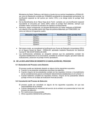 Ministerios de Salud, Defensa y del Interior a través de sus centros hospitalarios y ESSALUD,
así como la Resolución emitida por CONADIS acreditando la discapacidad permanente. La
bonificación especial es del quince por ciento (15%) y se otorga sobre el puntaje final
obtenido.
 De los Beneficiarios de la “Beca Haya de la Torre”, contarán con una bonificación especial
equivalente al cincuenta por ciento (50%) sobre el puntaje final obtenido, siempre que
acrediten haber concluido los estudios de maestría correspondiente.
 Asimismo, según corresponda, se otorgará Bonificación por haber realizado el SERUMS
con relación a los quintiles dentro del mapa de pobreza elaborado por FONCODES, tal
como se indica en el siguiente cuadro:
Ubicación según FONCODES Bonificación sobre puntaje final
Quintil 1 15 %
Quintil 2 10 %
Quintil 3 5 %
Quintil 4 2 %
Quintil 5 0 %
 Del mismo modo, se considerará la bonificación por Curso de Extensión Universitaria (CEU)
en el Seguro Social de Salud – ESSALUD, aprobada mediante Resolución de Gerencia
Central N” 392-GCGP-ESSALUD-2020.
 Las bonificaciones señaladas se otorgarán siempre que los postulantes cumplan los
requisitos establecidos en la convocatoria, acrediten la condición exigida, aprueben todas las
evaluaciones y alcancen el puntaje mínimo aprobatorio.
IX. DE LA DECLARATORIA DE DESIERTO O CANCELACIÓN DEL PROCESO
9.1 Declaratoria del Proceso como Desierto
El proceso puede ser declarado desierto en alguno de los siguientes supuestos:
a. Cuando no se presentan postulantes al proceso de selección.
b. Cuando ninguno de los postulantes cumple con los requisitos mínimos o incumplimiento
de las consideraciones para la contratación laboral directa establecidas en el numeral 1.4.
c. Cuando habiendo cumplido los requisitos mínimos, ninguno de los postulantes obtiene
puntaje mínimo en la etapa de evaluación final del proceso.
9.2 Cancelación del Proceso de Selección
El proceso puede ser cancelado en alguno de los siguientes supuestos, sin que sea
responsabilidad de la entidad:
a. Cuando desaparece la necesidad del servicio de la entidad con posterioridad al inicio del
proceso de selección.
b. Por restricciones presupuestales.
c. Otros supuestos debidamente justificados.
 