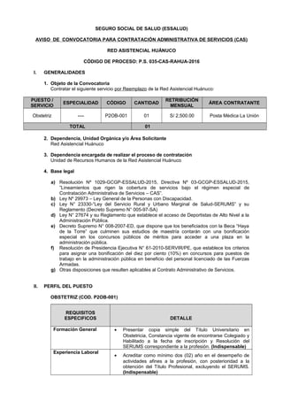 SEGURO SOCIAL DE SALUD (ESSALUD)
AVISO DE CONVOCATORIA PARA CONTRATACIÓN ADMINISTRATIVA DE SERVICIOS (CAS)
RED ASISTENCIAL HUÁNUCO
CÓDIGO DE PROCESO: P.S. 035-CAS-RAHUA-2016
I. GENERALIDADES
1. Objeto de la Convocatoria
Contratar el siguiente servicio por Reemplazo de la Red Asistencial Huánuco:
PUESTO /
SERVICIO
ESPECIALIDAD CÓDIGO CANTIDAD
RETRIBUCIÓN
MENSUAL
ÁREA CONTRATANTE
Obstetriz ---- P2OB-001 01 S/ 2,500.00 Posta Mèdica La Unión
TOTAL 01
2. Dependencia, Unidad Orgánica y/o Área Solicitante
Red Asistencial Huánuco
3. Dependencia encargada de realizar el proceso de contratación
Unidad de Recursos Humanos de la Red Asistencial Huánuco
4. Base legal
a) Resolución Nº 1029-GCGP-ESSALUD-2015, Directiva Nº 03-GCGP-ESSALUD-2015,
”Lineamientos que rigen la cobertura de servicios bajo el régimen especial de
Contratación Administrativa de Servicios – CAS”.
b) Ley Nº 29973 – Ley General de la Personas con Discapacidad.
c) Ley N° 23330-“Ley del Servicio Rural y Urbano Marginal de Salud-SERUMS” y su
Reglamento (Decreto Supremo N° 005-97-SA)
d) Ley N° 27674 y su Reglamento que establece el acceso de Deportistas de Alto Nivel a la
Administración Pública.
e) Decreto Supremo N° 008-2007-ED, que dispone que los beneficiados con la Beca “Haya
de la Torre” que culminen sus estudios de maestría contarán con una bonificación
especial en los concursos públicos de méritos para acceder a una plaza en la
administración pública.
f) Resolución de Presidencia Ejecutiva N° 61-2010-SERVIR/PE, que establece los criterios
para asignar una bonificación del diez por ciento (10%) en concursos para puestos de
trabajo en la administración pública en beneficio del personal licenciado de las Fuerzas
Armadas.
g) Otras disposiciones que resulten aplicables al Contrato Administrativo de Servicios.
II. PERFIL DEL PUESTO
OBSTETRIZ (COD. P2OB-001)
REQUISITOS
ESPECIFICOS DETALLE
Formación General • Presentar copia simple del Título Universitario en
Obstetricia, Constancia vigente de encontrarse Colegiado y
Habilitado a la fecha de inscripción y Resolución del
SERUMS correspondiente a la profesión. (Indispensable)
Experiencia Laboral
• Acreditar como mínimo dos (02) año en el desempeño de
actividades afines a la profesión, con posterioridad a la
obtención del Título Profesional, excluyendo el SERUMS.
(Indispensable)
 