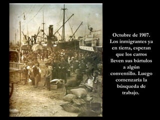 Octubre de 1907. Los inmigrantes ya en tierra, esperan que los carros lleven sus bártulos a algún conventillo. Luego comenzaría la búsqueda de trabajo.  
