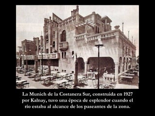 La Munich de la Costanera Sur, constru i da en 1927 por Kalnay, tuvo una época de esplendor cuando el río estaba al alcance de los paseantes de la zona. 