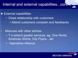 Internal and external capabilities...cont

  External capabilities
   • Close relationship with customers
      • Attend customers complain and feedbacks

• Alliances with other airlines
   • T o extend greater services, eg. One World,
     American Airline, City Flyers…etc
   • Openskies Alliance
 
