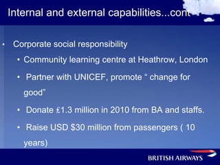 Internal and external capabilities...cont

•    Corporate social responsibility
      • Community learning centre at Heathrow, London

      • Partner with UNICEF, promote “ change for
       good”

      • Donate ₤1.3 million in 2010 from BA and staffs.

      • Raise USD $30 million from passengers ( 10
       years)
 